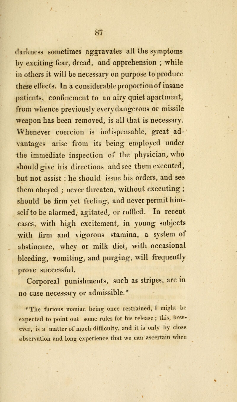 darkness sometimes aggravates all the symptoms by exciting fear^ dread^ and apprehension ; while in others it will be necessary on purpose to produce these effects. In a considerable proportion of insane patientSj confinement to an airy quiet apartment, from whence previously every dangerous or missile weapon has been removed^ is all that is necessary. Whenever coercion is indispensable^ great ad- vantages arise from its being employed under the immediate inspection of the physician, who should give his directions and see them executed^ but not assist : he should issue his orders, and see them obeyed ; never threaten, without executing ; should be firm yet feeling, and never permit him- self to be alarmed, agitated, or ruffled. In recent cases, with high excitement, in young subjects with firm and vigorous stamina, a system of abstinence, whey or milk diet, w^ith occasional bleeding, vomiting, and purging, will frequently prove successful. Corporeal punishments, such as stripes, are in no case necessary or admissible.* *The furious maniac being once restrained, I might be expected to point out some rules for his release; this, how- ever, is a matter of much difficulty, and it is only by close observation and long experience that we can ascertain when