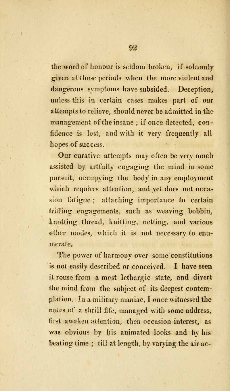 the word of honour is seldom broken^ if soleitsnly given lit those periods when the more violent and dangerous symptoms have subsided. Deception, unless this in certain cases makes part of our attempts to relieve^ should never be admitted in the management of the insane ; if once detected, con- fidence is lost^ and with it very frequently all hopes of success. Our curative attempts may often be very much assisted by artfully engaging the mind in some pursuit^ occupying the body in any employment which requires attention^ and yet does not occa- sion fatigue; attaching importance to certain trifling engagements, such as weaving bobbin, knotting thread, knitting, netting, and various other modes, which it is not necessary to enu- merate. The power of harmony over some constitutions is not easily described or conceived. I have seen it rouse from a most lethargic state, and divert the mind from the subject of its deepest contem- plation. In a military maniac, I once witnessed the notes of a shrill fife, managed with some address, first awaken attention, then occasion interest, as was obvious by his animated looks and by his beating time ; til! at length, by varying the air ac-