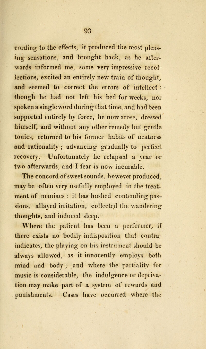 cording to the effects^ it prodaced the most pleas- ing sensations, and brought back^ as he after- wards informed me, some very impressive recol- lections, excited an entirely new train of thought, and seemed to correct the errors of intellect : though he had not left his bed for weeks, nor spoken a single word during that time, and had been supported entirely by force, he now arose, dressed himself, and without any other remedy but gentle tonics, returned to his former habits of neatness and rationality ; advancing gradually to perfect recovery. Unfortunately he relapsed a year or two afterwards, and I fear is now incurable. The concord of sweet sounds, however produced, may be often very usefully employed in the treat- ment of maniacs : it has hushed contending pas- sions, allayed irritation, collected the wandering thoughts, and induced sleep. Where the patient has been a performer, if there exists no bodily indisposition that contra- indicates, the playing on his instrument should be always allowed, as it innocently employs both mind and body; and where the partiality for music is considerable, the indulgence or depriva- tion may make part of a system of rewards and punishments. Cases have occurred where the