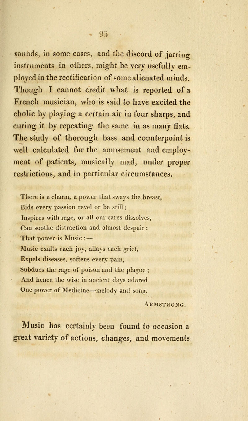 sounds^ in some cases^ and the discord of jarrinsr instruments in others, might be very usefully em- ployed in the rectification of some alienated minds. Though I cannot credit what is reported of a French musician, who is said to have excited the cholic by playing a certain air in four sharps^ and curing it by repeating the same in as many flats. The study of thorough bass and counterpoint is well calculated for the amusement and employ- ment of patients, musically mad, under proper restrictions, and in particular circumstances. There is a charm, a power that sways the hreast. Bids every passion revel or be still; Inspires witli rage, or all our cares dissolves, Can soothe distraction and almost despair: That power is Music:— Music exalts each joy, allays each grief. Expels diseases, softens every pain. Subdues the rage of poison and the plague ; And hence the wise in ancient days adored One power of Medicine—melody and song. Armstrong, Music has certainly been found to occasion a ^reat variety of actions^, changes^ and movements