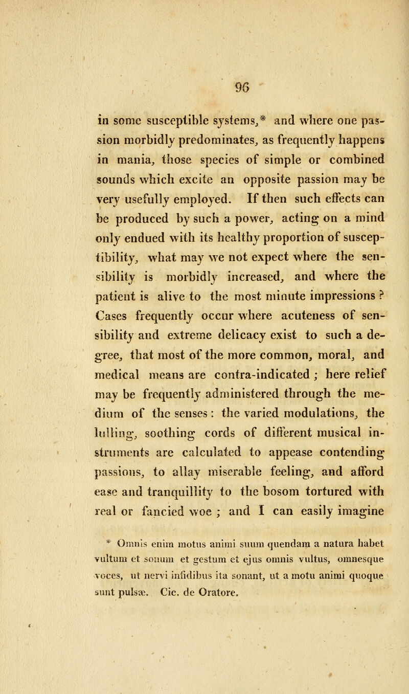 in some susceptible systems^* and where one pas- sion morbidly predominates, as frequently happens in mania, those species of simple or combined sounds which excite an opposite passion may be very usefully employed. If then such effects can be produced by such a power, acting on a mind only endued with its healthy proportion of suscep- tibility, what may we not expect where the sen- sibility is morbidly increased, and where the patient is alive to the most minute impressions ? Cases frequently occur where acuteness of sen- sibility and extreme delicacy exist to such a de- gree, that most of the more common, moral, and medical means are contra-indicated ; here relief may be frequently administered through the me- dium of the senses : the varied modulations, the lulling, soothing cords of different musical in- struments are calculated to appease contending passions, to allay miserable feeling, and afford ease and tranquillity to the bosom tortured with real or fancied woe ; and I can easily imagine * Omuls enim motus animi suum quendam a natura Iiabet Yiiltum et sonum et gestum et ejus oninis vultus, omnesque Toces, ut iiervi iniidibiis ita sonant, ut a motu animi qiioque sunt pulsus. Cic, de Oratore.