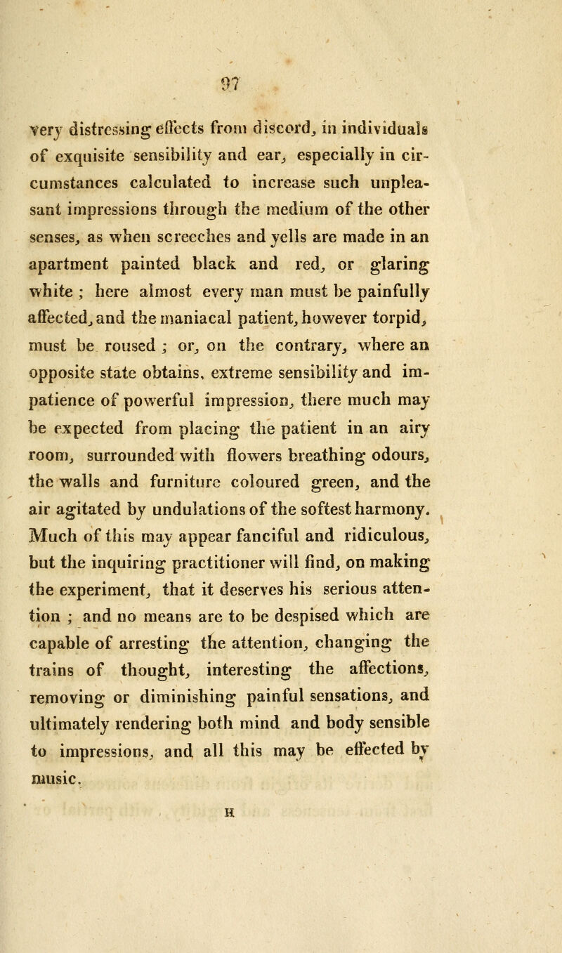 very distressing effects from discord^ in individuals of exquisite sensibility and ear^ especially in cir- cumstances calculated to increase such unplea- sant impressions through the medium of the other senses, as when screeches and yells are made in an apartment painted black and red^ or glaring white ; here almost every man must be painfully affectedj and the maniacal patient, however torpid, must be roused ; or, on the contrary, where an opposite state obtains, extreme sensibility and im- patience of powerful impression, there much may- be expected from placing the patient in an airy room, surrounded with flowers breathing odours, the walls and furniture coloured green, and the air agitated by undulations of the softest harmony. Much of this may appear fanciful and ridiculous, but the inquiring practitioner will find, on making the experiment, that it deserves his serious atten- tion ; and no means are to be despised which are capable of arresting the attention, changing the trains of thought, interesting the affections, removing or diminishing painful sensations, and ultimately rendering both mind and body sensible to impressions, and all this may be effected bv music. H