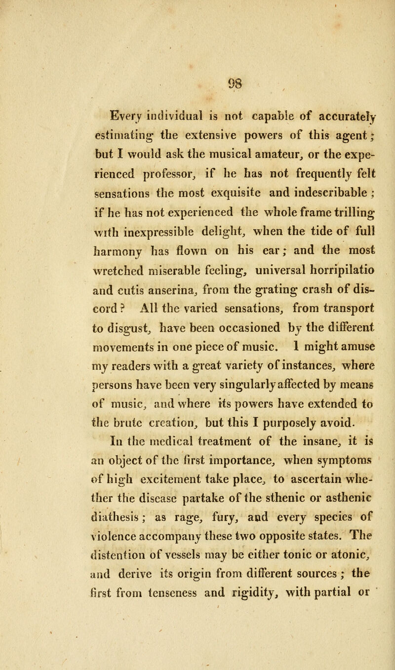 Every individual is not capable of accurately estimating the extensive pov^ers of this agent; but I would ask the musical amateur^ or the expe- rienced professor^ if he has not frequently felt sensations the most exquisite and indescribable ; if he has not experienced the whole frame trilling with inexpressible delight^ when the tide of full harmony has flown on his ear; and the most wretched miserable feeling, universal horripilatio and cutis anserina^ from the grating crash of dis- cord ? All the varied sensations^ from transport to disgust^ have been occasioned by the different movements in one piece of music. 1 might amuse my readers with a great variety of instances^ where persons have been very singularly affected by means of music, and where its powers have extended to the brute creation, but this I purposely avoid. In the medical treatment of the insane, it is an object of the first importance, when symptoms of high excitement take place^ to ascertain whe- ther the disease partake of the sthenic or asthenic diathesis; as rage, fury, and e\erj species of violence accompany these two opposite states. The distention of vessels may be either tonic or atonic, and derive its origin from different sources ; the first from tenseness and rigidity, with partial or