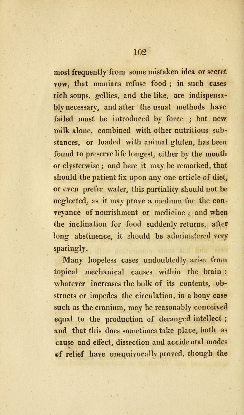 most frequently from some mistaken idea or secret Yow, that maniacs refuse food ; in such cases rich soupsj gellies^, and the like;, are indispensa- bly necessary^ and after the usual methods have failed must be introduced by force ; but new milk alonC;, combined with other nutritious sub- stanceS;, or loaded with animal gluten^, has been found to preserve life longest^ either by the mouth or cljsterwise; and here it may be remarked^, that should the patient fix upon any one article of diet, or even prefer water^, this partiality should not be neglected, as it may prove a medium for the con- veyance of nourishment or medicine ; and when the inclination for food suddenly returns, after long abstinence, it should be administered very sparingly. Many hopeless cases undoubtedly arise from topical mechanical causes within the brain : whatever increases the bulk of its contents, ob- structs or impedes the circulation, in a bony case such as the cranium, may be reasonably conceived equal to the production of deranged intellect ; and that this does sometimes take place, both as cause and eiFect, dissection and accidental modes #f relief have unequivocally proved, though the