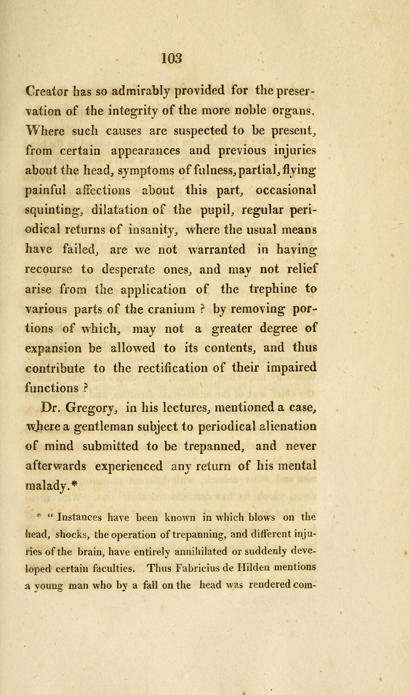 Creator has so admirably provided for the preser- vation of the integrity of the more noble organs. Where such causes are suspected to be present^ from certain appearances and previous injuries about the head, symptoms of fulness^ partial^ flying painful a^ections about this part, occasional squinting, dilatation of the pupil, regular peri- odical returns of insanity, where the usual means have failed, are we not warranted in haying recourse to desperate ones, and may not relief arise from the application of the trephine to various parts of the cranium ? by removing por- tions of which^ may not a greater degree of expansion be allowed to its contents, and thus contribute to the rectification of their impaired functions ? Dr. Gregory, in his lectures, mentioned a case, where a gentleman subject to periodical alienation of mind submitted to be trepanned, and never afterwards experienced any return of his mental malady.* *  Instances have been known in which blows on the head, shocks, the operation of trepanning, and different inju- ries of the brain, have entirely annihilated or suddenly deve- loped certain faculties. Thus Fabricius de Hilden mentions a young man who by a fall on the head was rendered com-