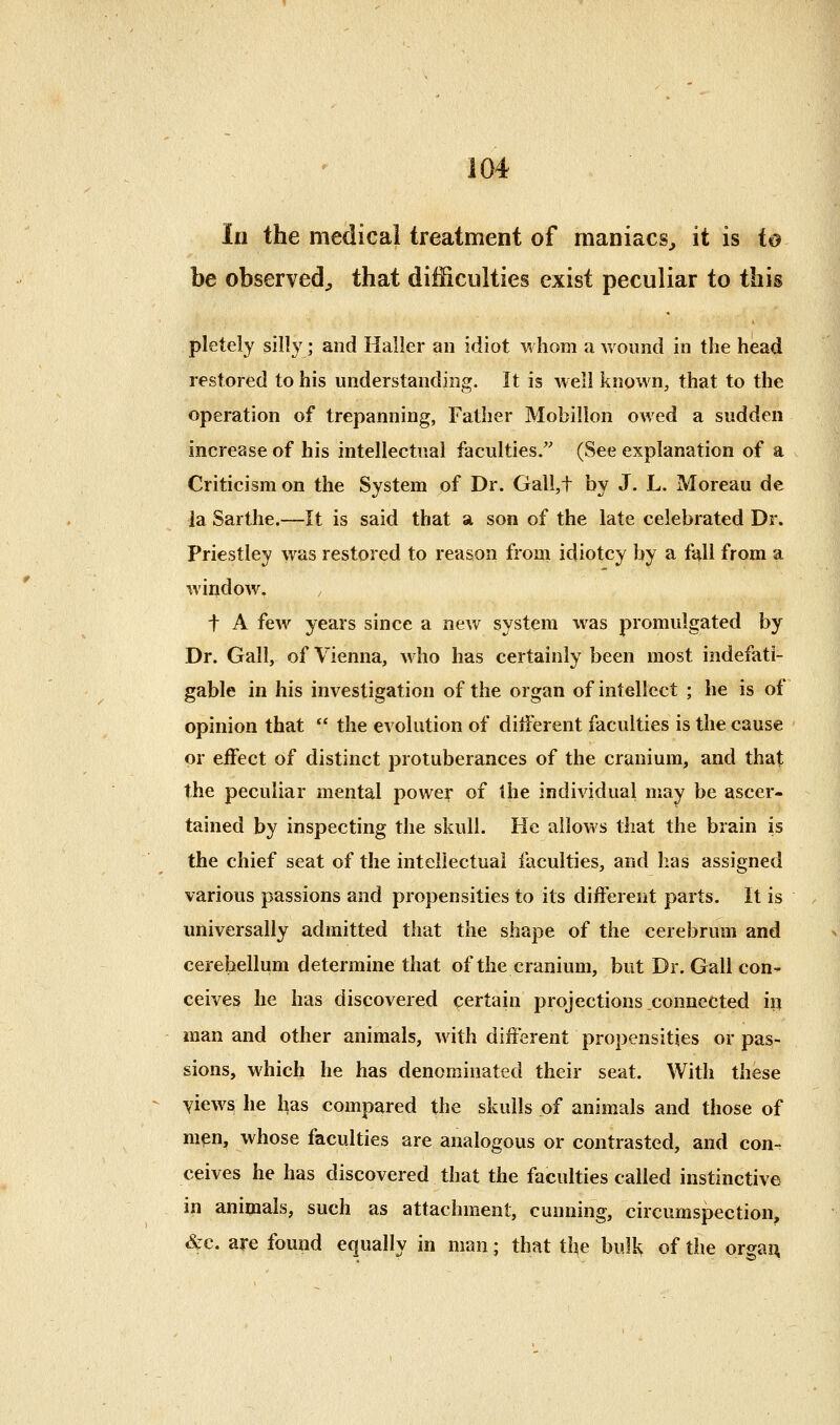 In the medical treatment of maniacs^ it is io be observed;, that difficulties exist peculiar to this pletely silly; and Haller an idiot whom a wound in the head restored to his understanding. It is well known, that to the operation of trepanning, Father Mobillon owed a sudden increase of his intellectual faculties. (See explanation of a Criticism on the System of Dr. Gall,t by J. L. Moreau de la Sarthe.—It is said that a son of the late celebrated Dr. Priestley was restored to reason froai idiotcy by a fall from a window. , t A few years since a new system was promulgated by Dr. Gall, of Vienna, who has certainly been most indefati- gable in his investigation of the organ of intellect ; he is of opinion that ** the evolution of ditferent faculties is the cause or ejffect of distinct protuberances of the cranium, and that the peculiar mental powe^ of the individual may be ascer- tained by inspecting the skull. He allows that the brain is the chief seat of the intellectual faculties, and has assigned various passions and propensities to its different parts. It is universally admitted that the shape of the cerebrum and cerebellum determine that of the cranium, but Dr. Gall con- ceives he has discovered certain projections connected in man and other animals, with different propensities or pas- sions, which he has denominated their seat. With these yiews he has compared the skulls of animals and those of mpn, whose faculties are analogous or contrasted, and con-, ceives he has discovered that the faculties called instinctive in animals, such as attachment, cunning, circumspection, i^c. are found equally in man; that the bulk of the orga^