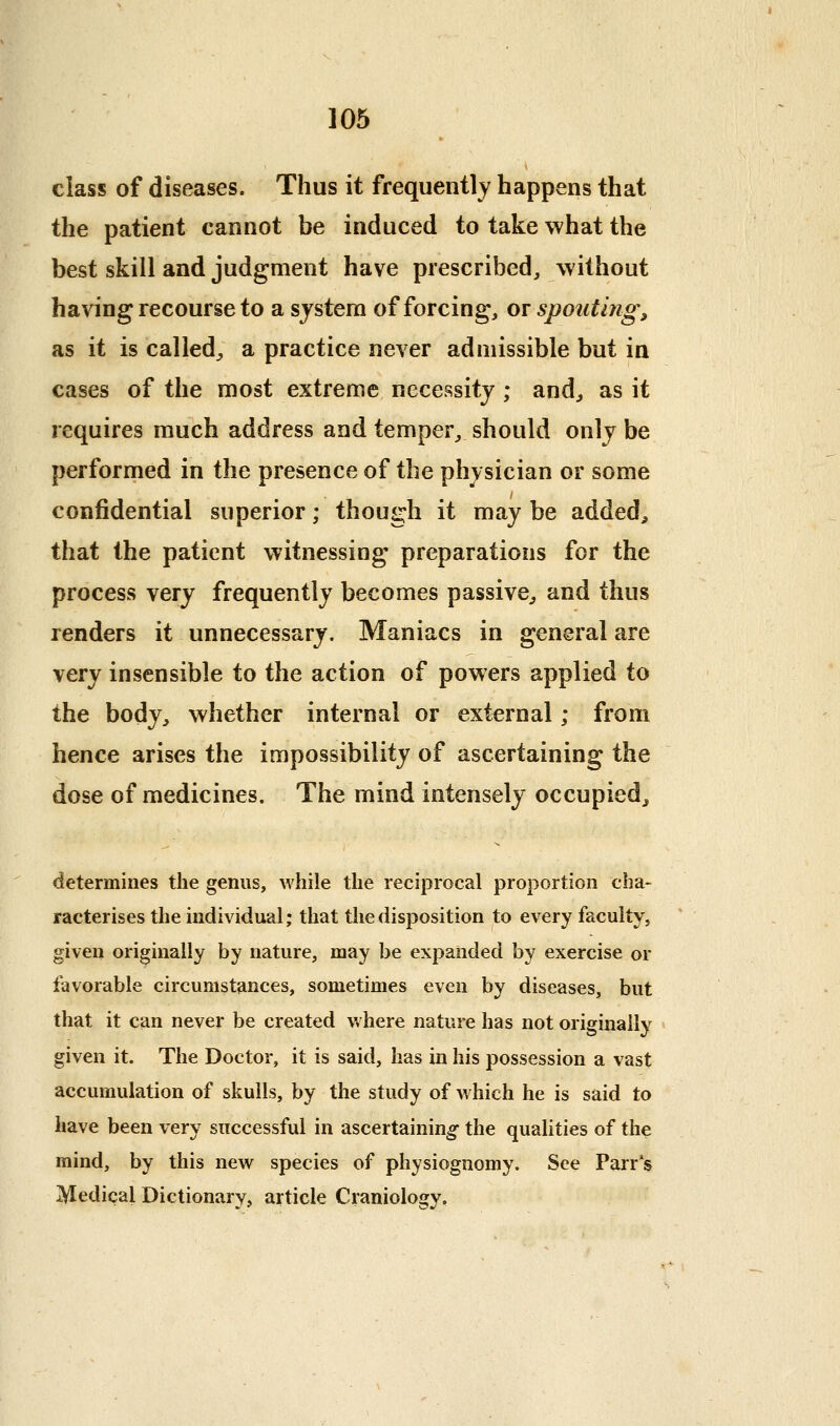 class of diseases. Thus it frequently happens that the patient cannot be induced to take what the best skill and judgment have prescribed, without having recourse to a sjstem of forcing, or spouting, as it is called^ a practice never admissible but in cases of the most extreme necessity ; and, as it requires much address and temper, should onlj be performed in the presence of the physician or some confidential superior; though it may be added, that the patient witnessing preparations for the process very frequently becomes passive^ and thus renders it unnecessary. Maniacs in general are very insensible to the action of powers applied to the body, whether internal or external; from hence arises the impossibility of ascertaining the dose of medicines. The mind intensely occupied, determines the genus, while the reciprocal proportion cha- racterises the individual; that the disposition to every faculty, given originally by nature, may be expanded by exercise or favorable circumstances, sometimes even by diseases, but that it can never be created v,'here nature has not originally given it. The Doctor, it is said, has in his possession a vast accumulation of skulls, by the study of which he is said to have been very successful in ascertaining the qualities of the mind, by this new species of physiognomy. See Parr's Medical Dictionary, article Craniology,