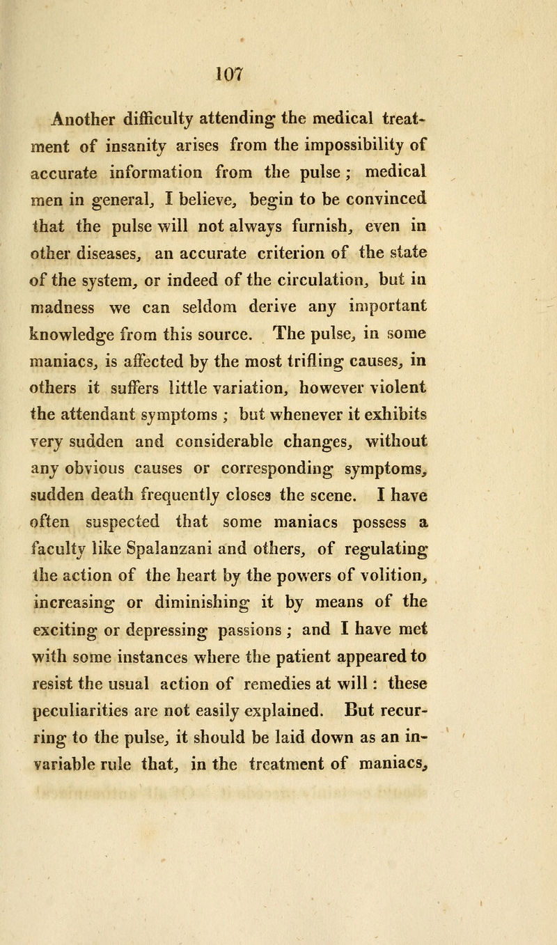 Another difficulty attending the medical treat- ment of insanity arises from the impossibility of accurate information from the pulse; medical men in general^ I believe, begin to be convinced that the pulse will not alv^ays furnish, even in other diseases, an accurate criterion of the state of the system, or indeed of the circulation, but in madness we can seldom derive any important knowledge from this source. The pulse, in some maniacs, is affected by the most trifling causes, in others it suffers little variation, however violent the attendant symptoms; but whenever it exhibits very sudden and considerable changes, without any obvious causes or corresponding symptoms, sudden death frequently closes the scene. I have often suspected that some maniacs possess a faculty like Spalanzani and others, of regulating the action of the heart hj the powers of volition, increasing or diminishing it by means of the exciting or depressing passions; and I have met with some instances where the patient appeared to resist the usual action of remedies at will: these peculiarities are not easily explained. But recur- ring to the pulse, it should be laid down as an in- variable rule that, in the treatment of maniacs^