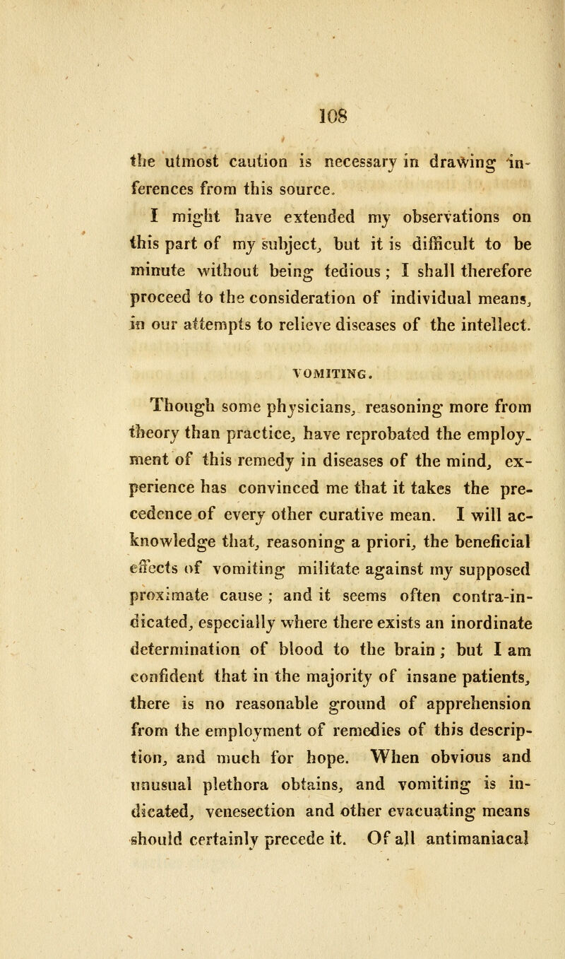 the utmost caution is necessary in drawing in- ferences from this source, I might have extended my observations on this part of mj subject^ but it is difficult to be minute v^ithout being tedious; I shall therefore proceed to the consideration of individual means^ jfi our attempts to relieve diseases of the intellect. V0i\IITING. Though some physicians^ reasoning more from theory than practice^ have reprobated the employ, nient of this remedy in diseases of the mind^ ex- perience has convinced me that it takes the pre- cedence of every other curative mean. I will ac- knowledge that_, reasoning a priori^ the beneficial effects of vomiting militate against my supposed proximate cause ; and it seems often contra-in- dicated^ especially where there exists an inordinate determination of blood to the brain; but I am confident that in the majority of insane patients^ there is no reasonable ground of apprehension from the employment of remedies of this descrip- tion^ and much for hope. When obvious and unusual plethora obtains^, and vomiting is in- dicated, venesection and other evacuating means should certainly precede it. Of all antimaniacal