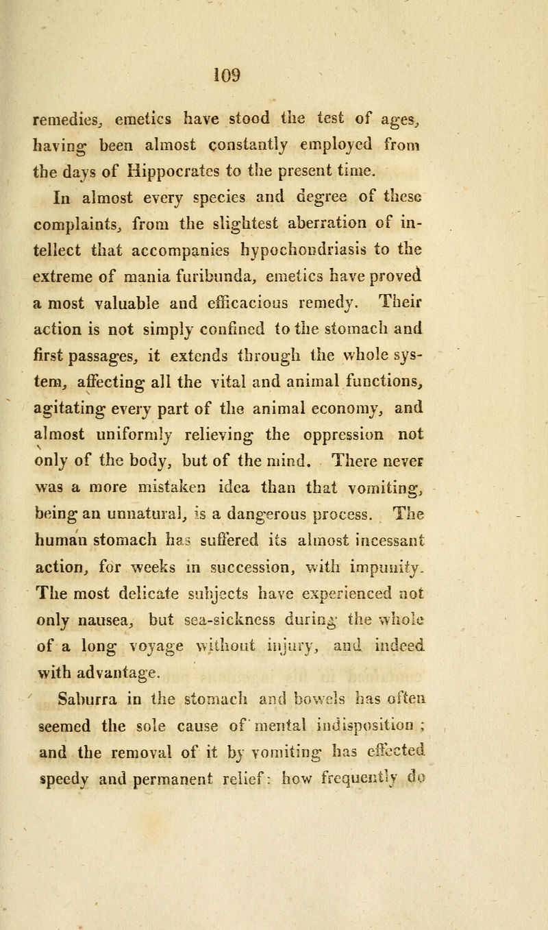 remedies^ emetics have stood the test of ages^ having been ahnost constaiitlj employed from the days of Hippocrates to the present time. In almost every species and degree of these complaints^ from the slightest aberration of in- tellect that accompanies hypochondriasis to the extreme of mania fnribunda, emetics have proved a most valuable and efficacioas remedy. Their action is not simply confined to the stomach and first passages^ it extends through the whole sys- tem, affecting all the vital and animal functions, agitating every part of the animal economy, and almost uniformly relieving the oppression not only of the body, but of the mind. There never was a more mistaken idea than that vomiting, being an unnatural, is a dangerous process. The human stomach has suffered its almost incessant action, for weeks m succession, with impunity„ The most delicate subjects have experienced not only nausea, but sea-sickness during- the whole of a long voyage without iujury, and indeed with advantage. Saburra in the stomach and bowels has often seemed the sole cause of mental indisposition ; and the removal of it by vomiting has effected speedy and permanent relief: how frequently do