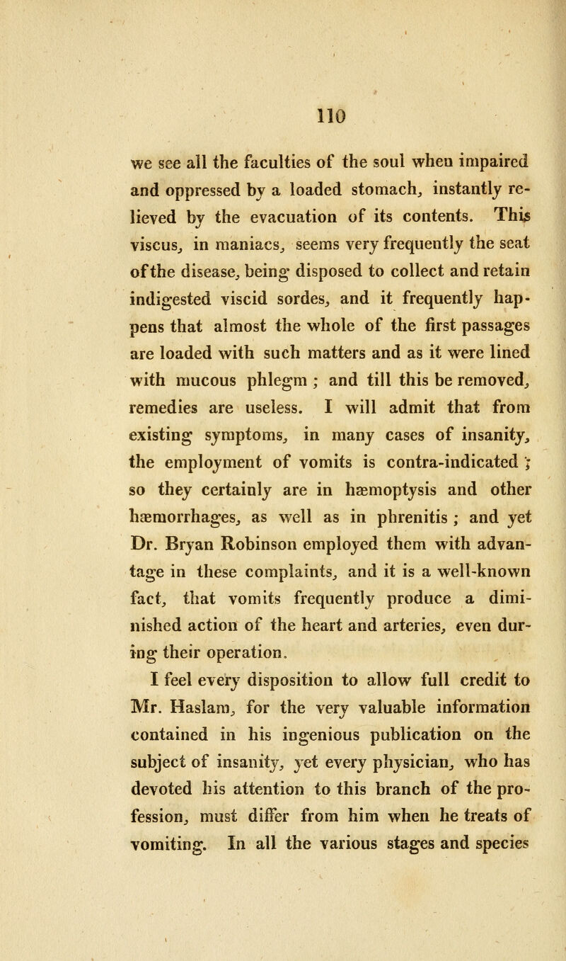 ,10 we see ail the faculties of the soul when impaired and oppressed by a loaded stomach, instantly re- lieved by the evacuation of its contents. Thi^ viscus, in maniacs, seems very frequently the seat of the disease, being' disposed to collect and retain indigested viscid sordes, and it frequently hap- pens that almost the whole of the first passages are loaded with such matters and as it were lined with mucous phlegm ; and till this be removed, remedies are useless. I will admit that from existing symptoms, in many cases of insanity, the employment of vomits is contra-indicated ; so they certainly are in hasmoptysis and other hsemorrhages, as well as in phrenitis ; and yet Dr. Bryan Robinson employed them with advan- tage in these complaints, and it is a well-known fact, that vomits frequently produce a dimi- nished action of the heart and arteries, even dur- ing their operation, I feel every disposition to allow full credit to Mr. Haslam, for the very valuable information contained in his ingenious publication on the subject of insanity, yet every physician, who has devoted his attention to this branch of the pro- fession, must differ from him when he treats of vomiting. In all the various stages and species
