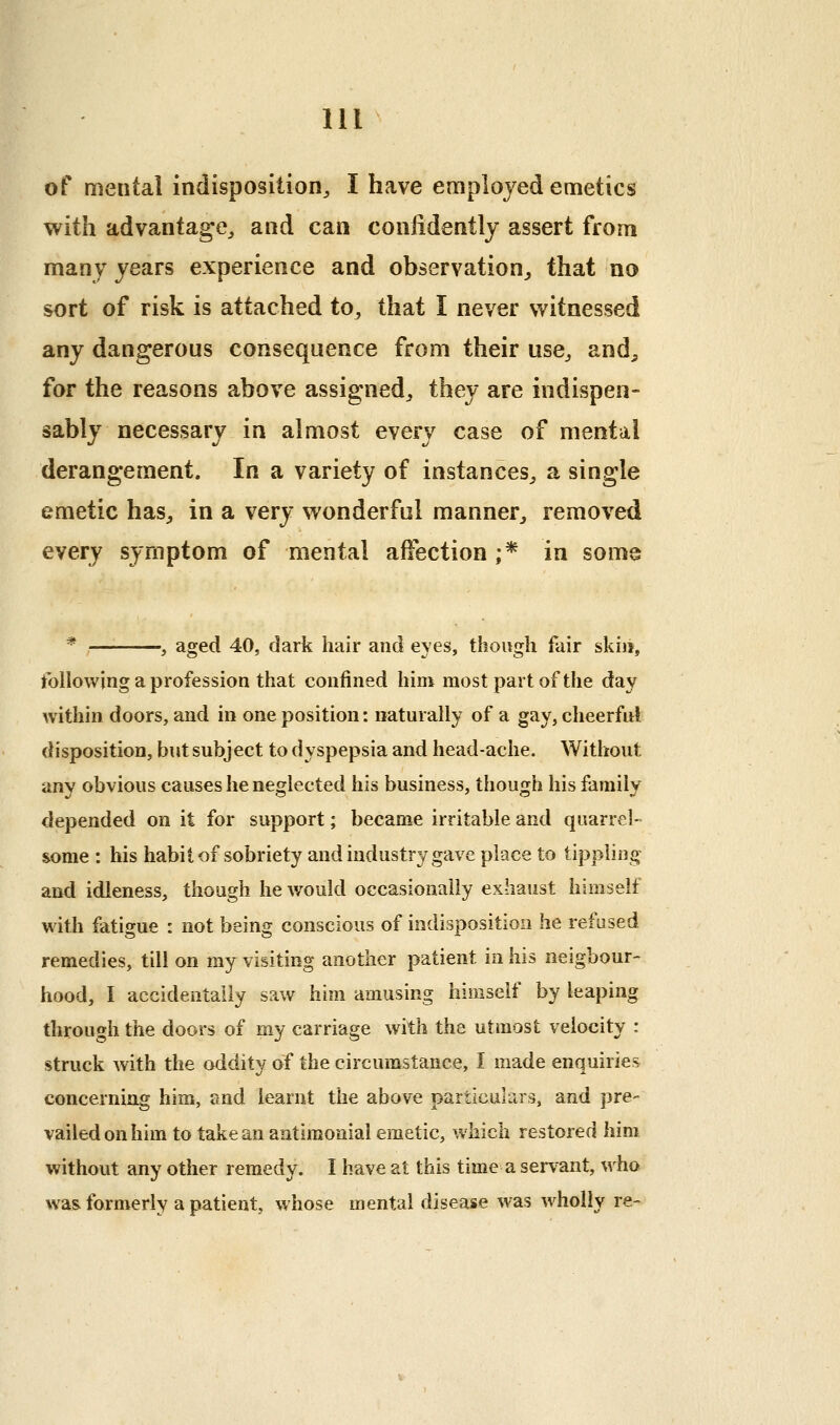 of mental indisposition^ I have employed emetics with advantage, and can confidently assert from many years experience and observation,, that no sort of risk is attached to, that I never witnessed any dangerous consequence from their use, and^ for the reasons above assigned, they are indispen- sably necessary in almost every case of mental derangement. In a variety of instances, a single emetic has, in a very wonderful manner, removed every symptom of mental affection ;* in some * , aged 40, dark hair and eyes, though fair skni, following a profession that confined him most part of the day within doors, and in one position: naturally of a gay, cheerful disposition, but subject to dyspepsia and head-ache. Without any obvious causes he neglected his business, though his family depended on it for support; became irritable and quarrel- some : his habit of sobriety and industry gave place to tippling and idleness, though he would occasionally exhaust himself with fatigue : not being conscious of indisposition he refused remedies, till on my visiting another patient in his neigbour- hood, I accidentally saw him amusing himself by leaping through the doors of my carriage with the utmost velocity : struck with the oddity of the circumstance, I made enquiries concerning him, and learnt the above particulars, and pre- vailed on him to take an antimoaial emetic, w^hich restored him without any other remedy. I have at this time a servant, who was. formerly a patient, whose mental disease was wholly re-