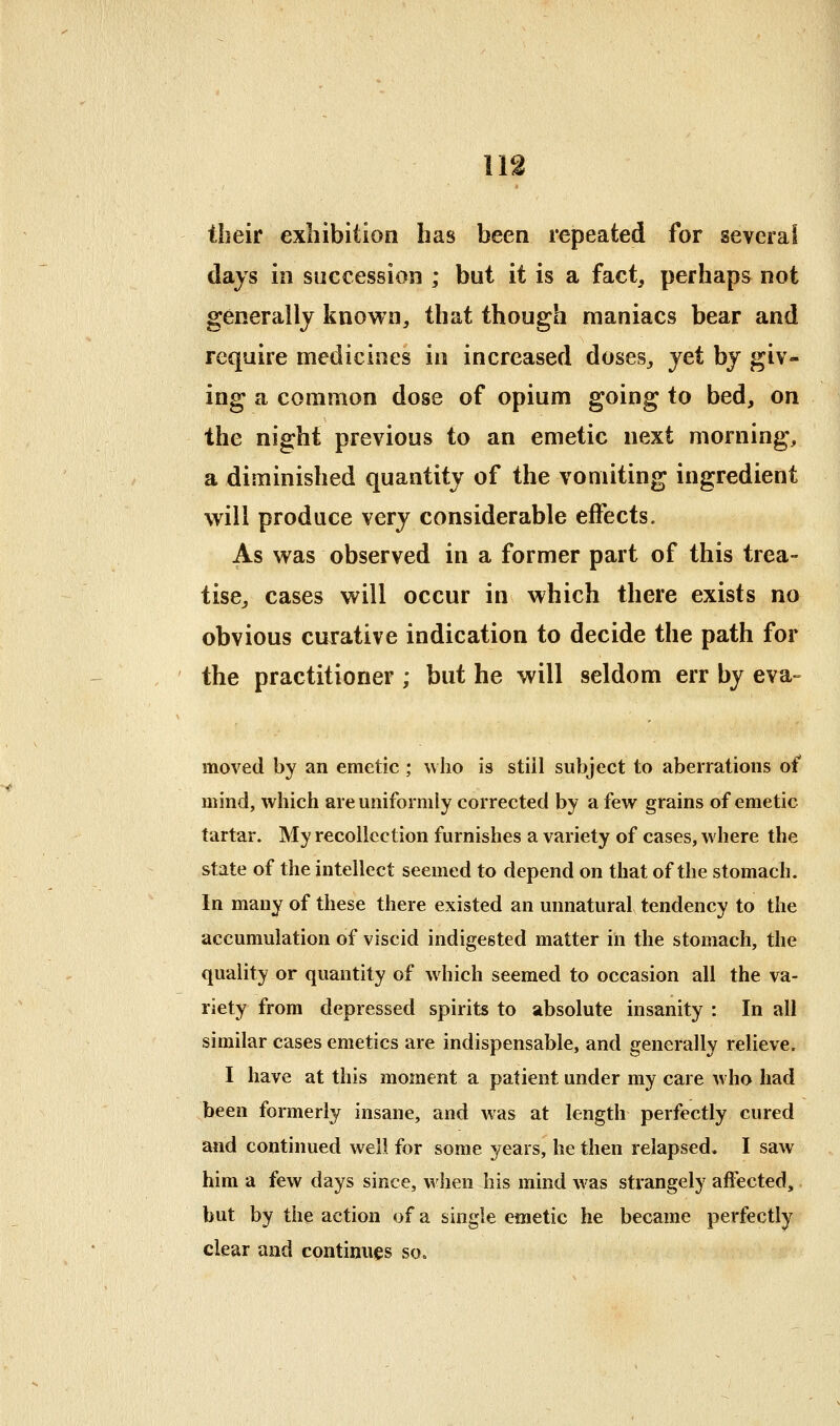 their exhibition has been repeated for several days in succession ; but it is a fact, perhaps not generally known, that though maniacs bear and require medicines in increased doses, yet by giv- ing a common dose of opium going to bed, on the night previous to an emetic next morning, a diminished quantity of the vomiting ingredient will produce very considerable effects. As was observed in a former part of this trea- tise, cases will occur in which there exists no obvious curative indication to decide the path for the practitioner ; but he will seldom err by eva- moved by an emetic ; who is still subject to aberrations of mind, which are uniformly corrected by a few grains of emetic tartar. My recollection furnishes a variety of cases, w here the state of the intellect seemed to depend on that of the stomach. In many of these there existed an unnatural tendency to the accumulation of viscid indigested matter in the stomach, the quality or quantity of which seemed to occasion all the va- riety from depressed spirits to absolute insanity : In all similar cases emetics are indispensable, and generally relieve. I have at this moment a patient under my care who had been formerly insane, and was at length perfectly cured and continued well for some years, he then relapsed, I saw him a few days since, when his mind was strangely affected, but by the action of a single emetic he became perfectly clear and continues so.