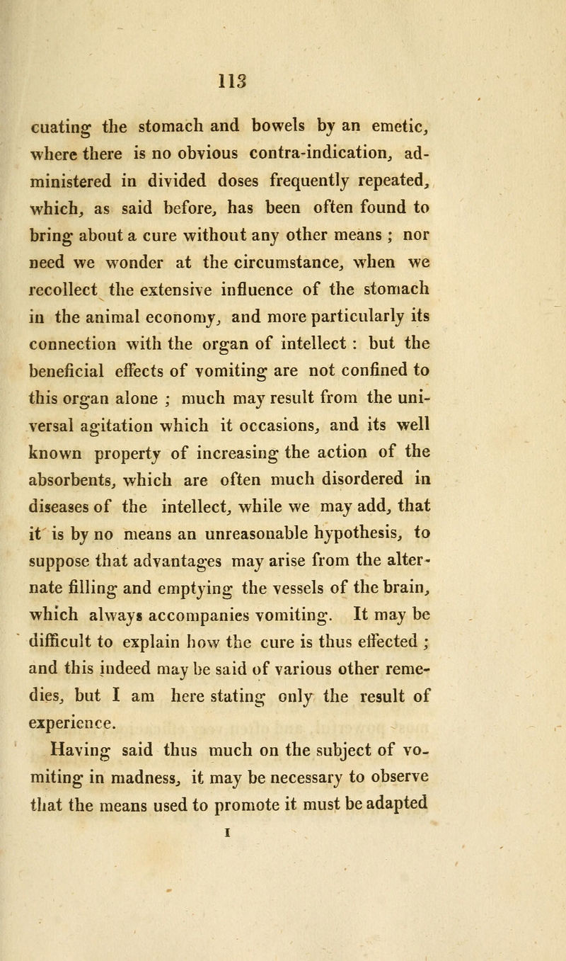 cuating the stomach and bowels by an emetic^ where there is no obvious contra-indication^ ad- ministered in divided doses frequently repeated, which, as said before, has been often found to bring about a cure without any other means ; nor need we wonder at the circumstance, when we recollect the extensive influence of the stomach in the animal economy, and more particularly its connection with the organ of intellect : but the beneficial effects of vomiting are not confined to this organ alone ; much may result from the uni- versal agitation which it occasions, and its well known property of increasing the action of the absorbents, which are often much disordered in diseases of the intellect, while we may add, that it is by no means an unreasonable hypothesis, to suppose that advantages may arise from the alter- nate filling and emptying the vessels of the brain, which always accompanies vomiting. It may be difficult to explain how the cure is thus effected ; and this indeed may be said of various other reme- dies, but I am here stating only the result of experience. Having said thus much on the subject of vo- miting in madness, it may be necessary to observe that the means used to promote it must be adapted