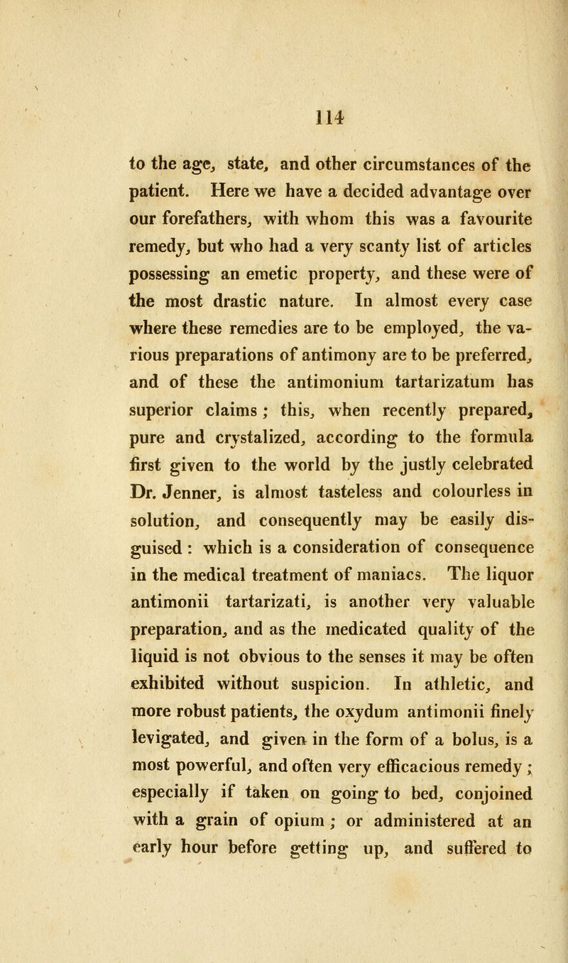 to the agCj state, and other circumstances of the patient. Here we have a decided advantage over our forefathers^ with whom this was a favourite remedy, but who had a very scanty list of articles possessing an emetic property, and these were of the most drastic nature. In almost every case where these remedies are to be employed, the va- rious preparations of antimony are to be preferred, and of these the antimonium tartarizatum has superior claims; this, when recently prepared, pure and crystalized, according to the formula first given to the world by the justly celebrated Dr. Jenner, is almost tasteless and colourless in solution, and consequently may be easily dis- guised : which is a consideration of consequence in the medical treatment of maniacs. The liquor antimonii tartarizati, is another very valuable preparation, and as the medicated quality of the liquid is not obvious to the senses it may be often exhibited without suspicion. In athletic, and more robust patients, the oxydum antimonii finely levigated, and given in the form of a bolus, is a most powerful, and often very efficacious remedy ; especially if taken on going to bed, conjoined with a grain of opium ; or administered at an early hour before getting up, and suffered to