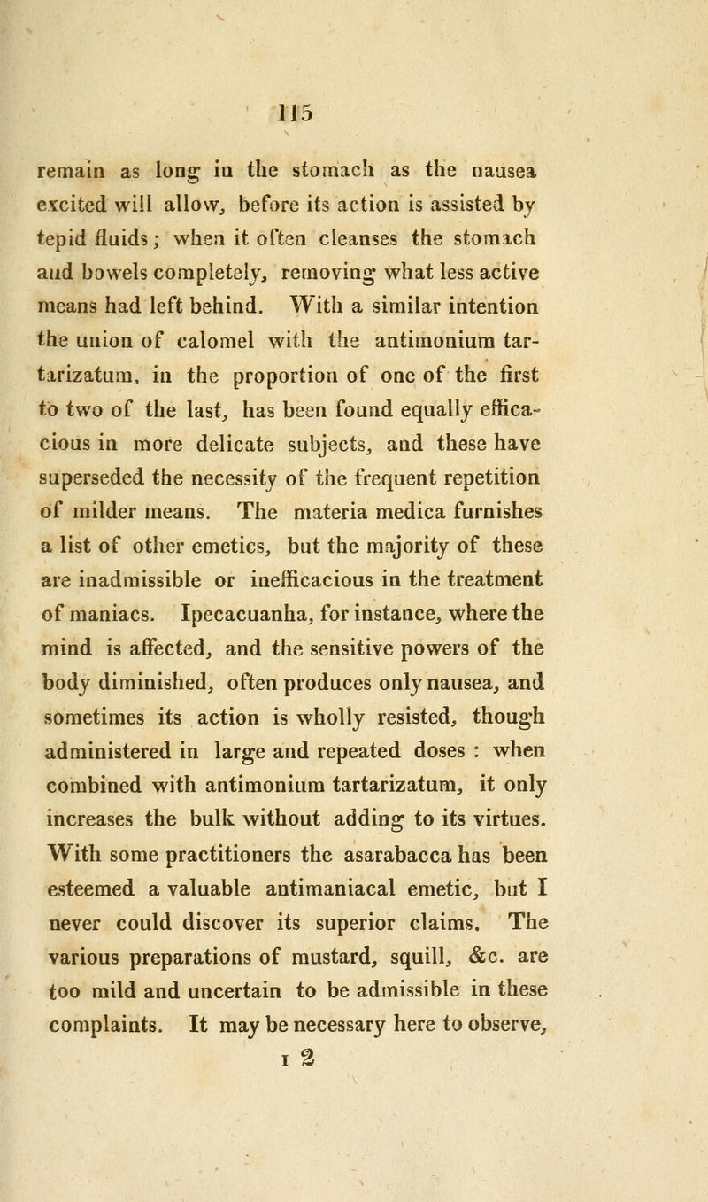 remain as lon^ in the stomach as the nausea excited will allow^ before its action is assisted bj tepid fluids; when it often cleanses the stomach and bowels completely, removing what less active means had left behind. With a similar intention the union of calomel with the antimoniura tar- tarizatum, in the proportion of one of the first to two of the last^ has been found equally effica- cious in more delicate subjects^ and these have superseded the necessity of the frequent repetition of milder means. The materia medica furnishes a list of other emetics^ but the majority of these are inadmissible or inefficacious in the treatment of maniacs. Ipecacuanha, for instance, where the mind is affected, and the sensitive powers of the body diminished, often produces only nausea, and sometimes its action is wholly resisted, though administered in large and repeated doses : when combined with antimonium tartarizatum, it only increases the bulk without adding to its virtues. With some practitioners the asarabacca has been esteemed a valuable antimaniacal emetic, but I never could discover its superior claims. The various preparations of mustard, squill, &c. are too mild and uncertain to be admissible in these complaints. It may be necessary here to observe, I 2