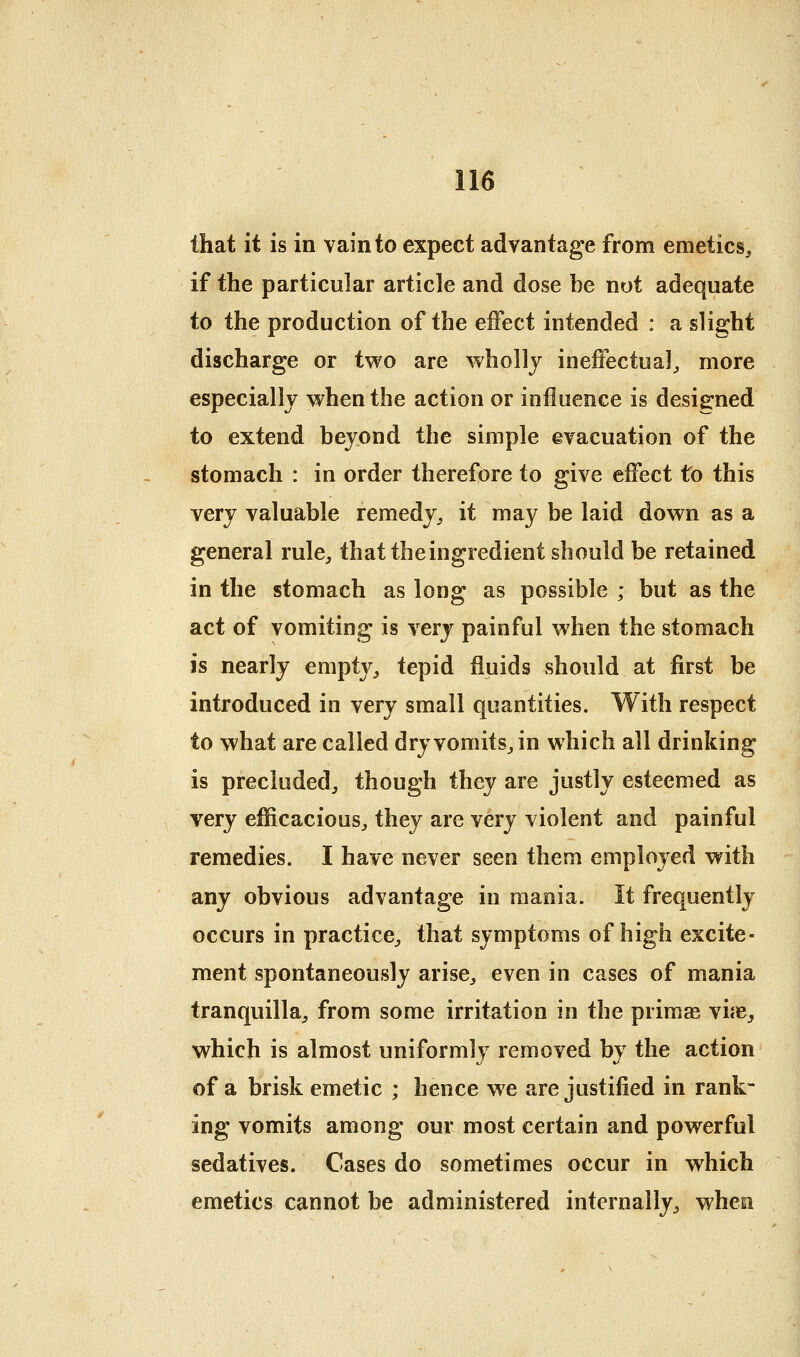 that it is in vain to expect advantage from emetics^ if the particular article and dose be not adequate to the production of the effect intended : a slight discharge or two are wholly ineffectual^ more especially when the action or influence is designed to extend beyond the simple evacuation of the stomach : in order therefore to give effect to this very valuable remedy^ it may be laid down as a general rule^ that the ingredient should be retained in the stomach as long as possible ; but as the act of vomiting is very painful when the stomach is nearly empty^ tepid fluids should at first be introduced in very small quantities. With respect to what are called dryvomitSjin which all drinking is precluded^ though they are justly esteemed as very efficacious^ they are very violent and painful remedies. I have never seen them employed with any obvious advantage in mania. It frequently occurs in practice^ that symptoms of high excite- ment spontaneously arise^ even in cases of mania tranquilla^, from some irritation in the primse vife^ which is almost uniformly removed by the action of a brisk emetic ; hence we are justified in rank- ing vomits among our most certain and powerful sedatives. Cases do sometimes occur in which emetics cannot be administered internally^ when