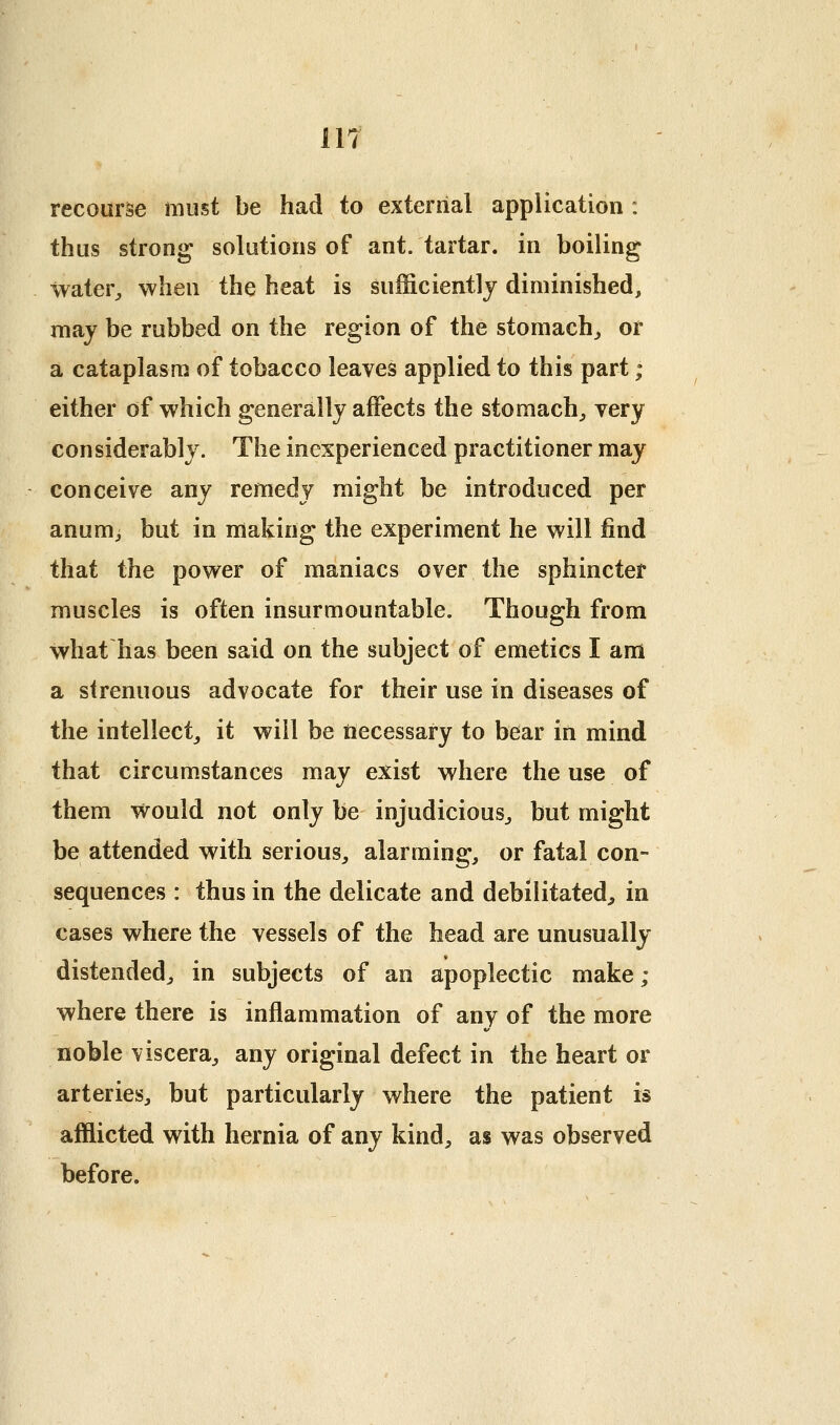 recourse must be had to external application : thus strong solutions of ant. tartar, in boiling water^ when the heat is sufficiently diminished, may be rubbed on the region of the stomach,, or a cataplasm of tobacco leaves applied to this part ; either of which generally affects the stomachy very considerably. The inexperienced practitioner may conceive any remedy might be introduced per anum, but in making the experiment he will find that the power of maniacs over the sphincter muscles is often insurmountable. Though from what has been said on the subject of emetics I am a strenuous advocate for their use in diseases of the intellect^ it will be necessary to bear in mind that circumstances may exist where the use of them v^^ould not only be injudicious-, but might be attended with serious, alarming, or fatal con- sequences : thus in the delicate and debilitated, in cases where the vessels of the head are unusually distended, in subjects of an apoplectic make ; where there is inflammation of any of the more noble viscera, any original defect in the heart or arteries, but particularly where the patient is afflicted with hernia of any kind, as was observed before.