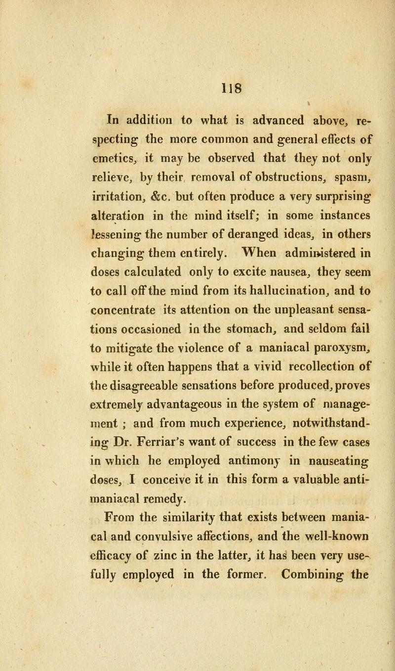 In addition to what is advanced above^ re- specting the more common and general effects of emetics^ it may be observed that they not only relieve, by their removal of obstructions, spasm, irritation, &c. but often produce a very surprising alteration in the mind itself; in some instances lessening the number of deranged ideas, in others changing them entirely. When admiwstered in doses calculated only to excite nausea, they seem to call off the mind from its hallucination, and to concentrate its attention on the unpleasant sensa- tions occasioned in the stomach, and seldom fail to mitigate the violence of a maniacal paroxysm, while it often happens that a vivid recollection of the disagreeable sensations before produced, proves extremely advantageous in the system of manage- ment ; and from much experience, notwithstand- ing Dr. Ferriar's want of success in the few cases in which he employed antimony in nauseating doses, I conceive it in this form a valuable anti- maniacal remedy. From the similarity that exists between mania- cal and convulsive affections, and the well-known efficacy of zinc in the latter, it has been very use- fully employed in the former. Combining the