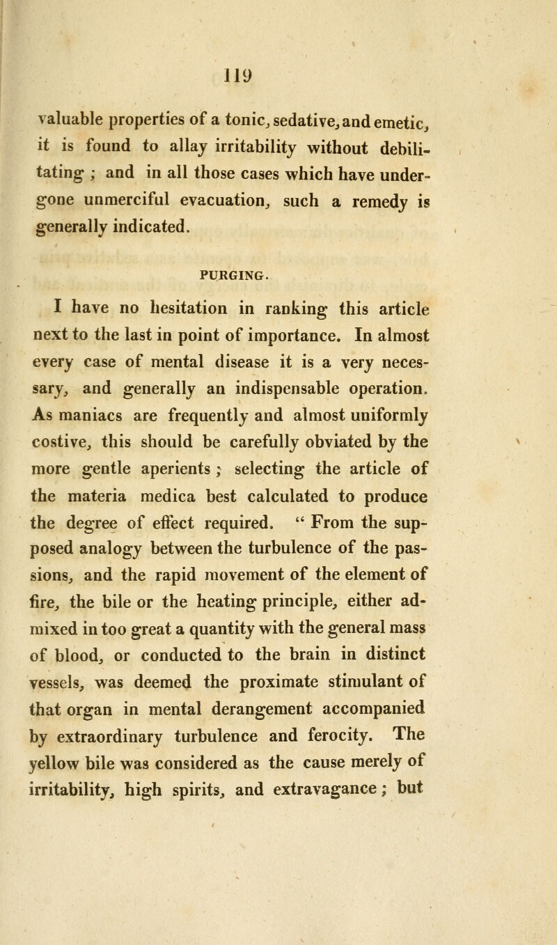 valuable properties of a tonic, sedative^ and emetic^ it is found to allaj irritability without debili- tating ; and in all those cases which have under- gone unmerciful evacuation, such a remedy is generally indicated. PURGING. I have no hesitation in ranking this article next to the last in point of importance. In almost every case of mental disease it is a very neces- sary, and generally an indispensable operation. As maniacs are frequently and almost uniformly costive, this should be carefully obviated by the more gentle aperients ; selecting the article of the materia medica best calculated to produce the degree of effect required. '' From the sup- posed analogy between the turbulence of the pas- sions, and the rapid movement of the element of fire, the bile or the heating principle, either ad- mixed in too great a quantity with the general mass of blood, or conducted to the brain in distinct vessels, was deemed the proximate stimulant of that organ in mental derangement accompanied by extraordinary turbulence and ferocity. The yellow bile was considered as the cause merely of irritability, high spirits, and extravagance; but