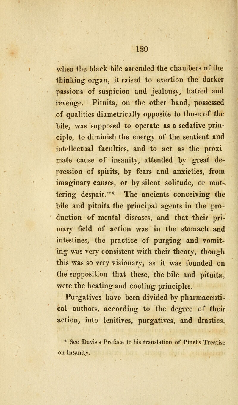 whett the black bile ascended the chambers of the thinking organ, it raised to exertion the darker passions of suspicion and jealousy^ hatred and revenge. Pituita, on the other hand^ possessed of qualities diametrically opposite to those of the bile, was supposed to operate as a sedative prin- ciple, to diminish the energy of the sentient and intellectual faculties, and to act as the proxi mate cause of insanity, attended by great de- pression of spirits, by fears and anxieties, from imaginary causes, or by silent solitude, or mut-- tering despair/'* The ancients conceiving the bile and pituita the principal agents in the pro- duction of mental diseases, and that their pri- mary field of action was in the stomach and intestines, the practice of purging and vomit- ing was very consistent with their theory, though this was so very visionary, as it was founded on the supposition that these, the bile and pituita, were the heating and cooling principles. Purgatives have been divided by pharmaceuti- cal authors, according to the degree of their action, into lenitives, purgatives, and drastics, * See Davis's Preface to his translation of Pinel's Treatise on Insanity.