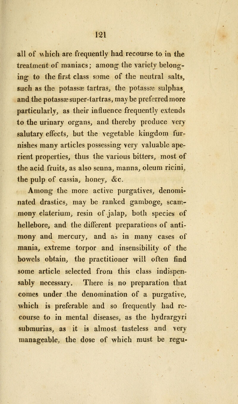 all of ^\hich are frequently had recourse to in the treatment of maniacs; among the variety belong- ing to the first class some of the neutral salts, such as the potassae tartras^ the potassfe sulphas and the potassse super-tartras, may be preferred more particularly^ as their influence frequently extends to the urinary organs, and thereby produce very salutary effects, but the vegetable kingdom fur- nishes many articles possessing very valuable ape- rient properties, thus the various bitters, most of the acid fruits, as also senna, manna, oleum ricini, the pulp of cassia, honey, &c. Among the more active purgatives, denomi- nated drastics, may be ranked gamboge, scam- niony elaterium, resin of jalap, both species of hellebore, and the different preparations of anti- mony and mercury, and as in many cases of mania, extreme torpor and insensibility of the bowels obtain, the practitioner will often find some article selected from this class indispen- sably necessary. There is no preparation that comes under the denomination of a purgative, which is preferable and so frequently had re- course to in mental diseases, as the hydrargyri submurias, as it is almost tasteless and very manageable, the dose of which must be regu-