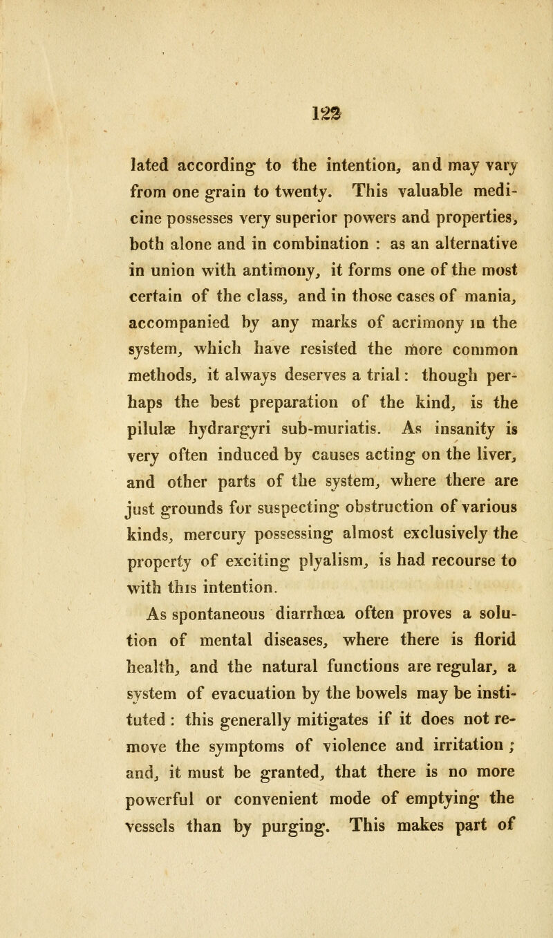 12!^ lated according to the intention, and may vary from one grain to twenty. This valuable medi- cine possesses very superior powers and properties, both alone and in combination : as an alternative in union with antimony, it forms one of the most certain of the class, and in those cases of mania, accompanied by any marks of acrimony m the system, which have resisted the ihore common methods, it always deserves a trial: though per- haps the best preparation of the kind, is the pilulae hydrargyri sub-muriatis. As insanity is very often induced by causes acting on the liver, and other parts of the system, where there are just grounds for suspecting obstruction of various kinds, mercury possessing almost exclusively the property of exciting plyalism, is had recourse to with this intention. As spontaneous diarrhoea often proves a solu- tion of mental diseases, where there is florid health, and the natural functions are regular, a system of evacuation by the bowels may be insti- tuted : this generally mitigates if it does not re- move the symptoms of violence and irritation ; and, it must be granted, that there is no more powerful or convenient mode of emptying the vessels than by purging. This makes part of