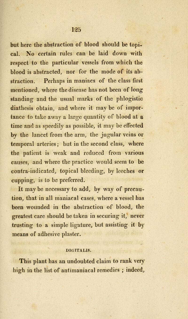 but here the abstraction of blood should be topi^ cal. No certain rules can be laid down with respect to the particular vessels from which the blood is abstracted^ nor for the mode of its ab- straction. Perhaps in maniacs of the class first mentioned, where the disease has not been of long standing and the usual marks of the phlogistic diathesis obtain, and where it maj be of impor- tance to take awaj a large quantity of blood at a time and as speedily as possible^, it may be effected by the lancet from the arm, the jugular veins or temporal arteries; but in the second class, where the patient is weak and reduced from various causes, and where the practice would seem to be contra-indicated, topical bleeding, by leeches or cupping, is to be preferred. It may be necessary to add, by way of precau- tion, that in all maniacal cases, where a vessel has been wounded in the abstraction of blood, the greatest care should be taken in securing it,^ never trusting to a simple ligature, but assisting it by means of adhesive plaster. DIGITALIS. This plant has an undoubted claim to rank very high in the list of antimaniacal remedies ; indeed^