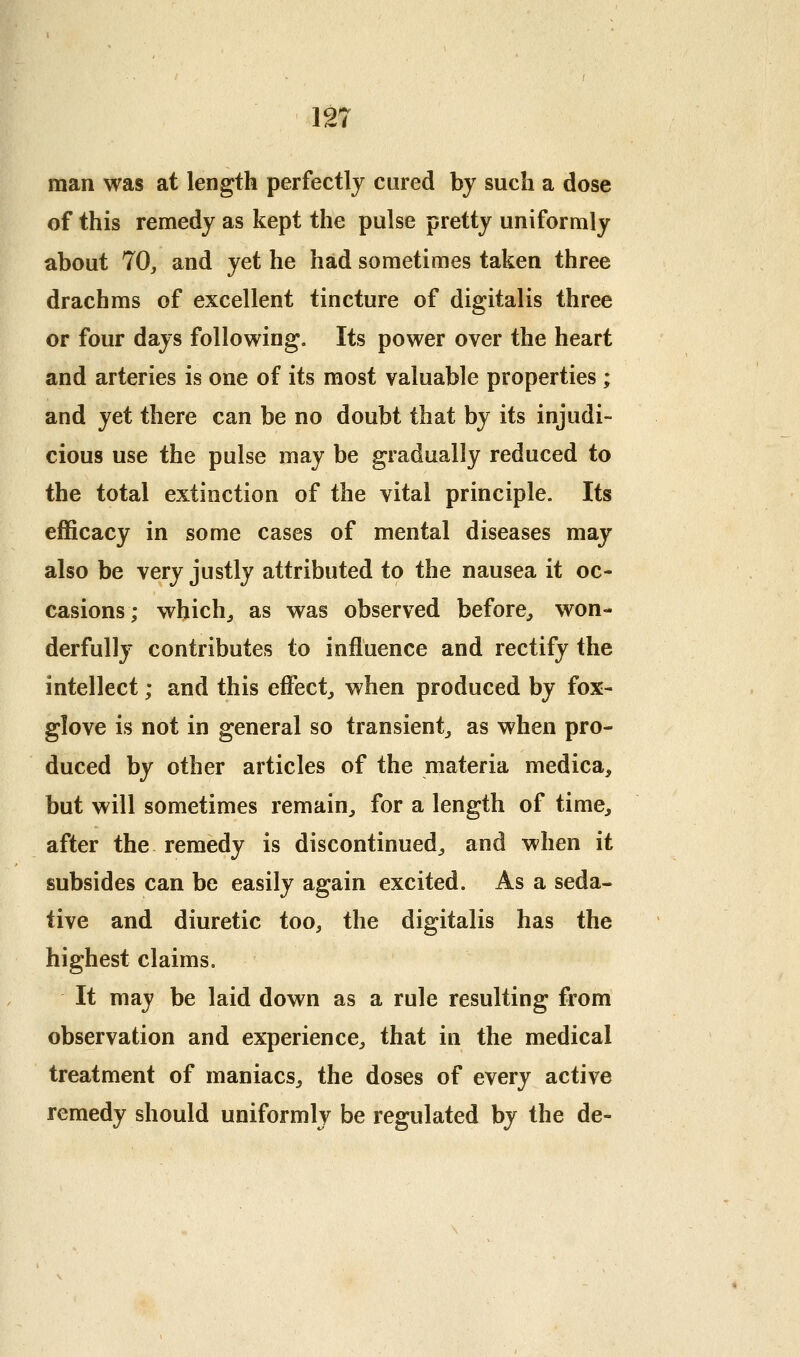 rr 12 man was at length perfectly cured by such a dose of this remedy as kept the pulse pretty uniformly about 70, and yet he had sometimes taken three drachms of excellent tincture of digitalis three or four days following. Its power over the heart and arteries is one of its most valuable properties; and yet there can be no doubt that by its injudi- cious use the pulse may be gradually reduced to the total extinction of the vital principle. Its efficacy in some cases of mental diseases may also be very justly attributed to the nausea it oc- casions; which,, as was observed before^ won- derfully contributes to influence and rectify the intellect; and this effect^ when produced by fox- glove is not in general so transient, as when pro- duced by other articles of the materia medica, but will sometimes remain, for a length of time, after the remedy is discontinued, and when it subsides can be easily again excited. As a seda- tive and diuretic too, the digitalis has the highest claims. It may be laid down as a rule resulting from observation and experience, that in the medical treatment of maniacs, the doses of every active remedy should uniformly be regulated by the de-