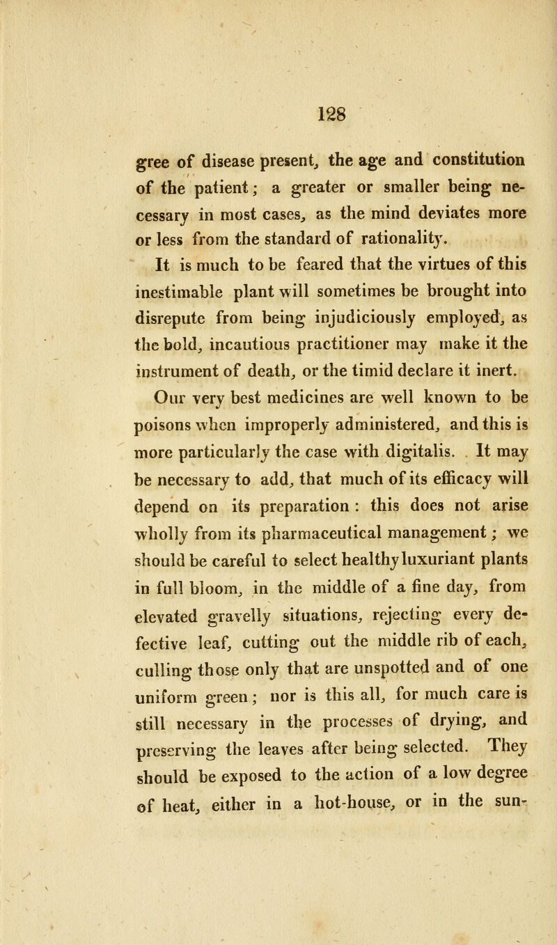 gree of disease present^ the age and constitution of the patient; a greater or smaller being ne- cessary in most cases^ as the mind deviates more or less from the standard of rationality. It is much to be feared that the virtues of this inestimable plant will sometimes be brought into disrepute from being injudiciously employed:, as the bold^ incautious practitioner may make it the instrument of deaths or the timid declare it inert. Our very best medicines are well known to be poisons when improperly administered^ and this is more particularly the case with digitalis. It may be necessary to add^ that much of its efficacy will depend on its preparation : this does not arise wholly from its pharmaceutical management; we should be careful to select healthy luxuriant plants in full bloom, in the middle of a fine day, from elevated gravelly situations, rejecting every de- fective leaf, cutting out the middle rib of each, culling those only that are unspotted and of one uniform green; nor is this all, for much care is still necessary in the processes of drying, and preserving the leaves after being selected. They should be exposed to the action of a low degree of heat, either in a hot-house, or in the sun-