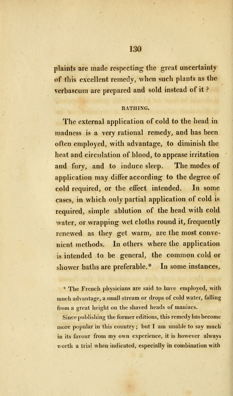 plaints are made respecting the great uncertainty of this excellent remedy, when such plants as the verbascum are prepared and sold instead of it ? BATHING. The external application of cold to the head in madness is a very rational remedy, and has been often employed, with advantage, to diminish the heat and circulation of blood, to appease irritation and fury, and to induce sleep. The modes of application may differ according to the degree of cold required, or the effect intended. In some cases, in which only partial application of cold is required, simple ablution of the head with cold water, or wrapping wet cloths round it, frequently renewed as they get warm, are the most conve- nient methods. In others where the application is intended to be general, the common cold or shower baths are preferable.* In some instances, * The French physicians are said to have employed, with much advantage, a small stream or drops of cold water, falling from a great height on the shaved heads of maniacs. Since publishing the former editions, this remedy has become more popular in this country; but I am unable to say much in its favour from my own experience, it is however always worth a trial when indicated, especially in combination with