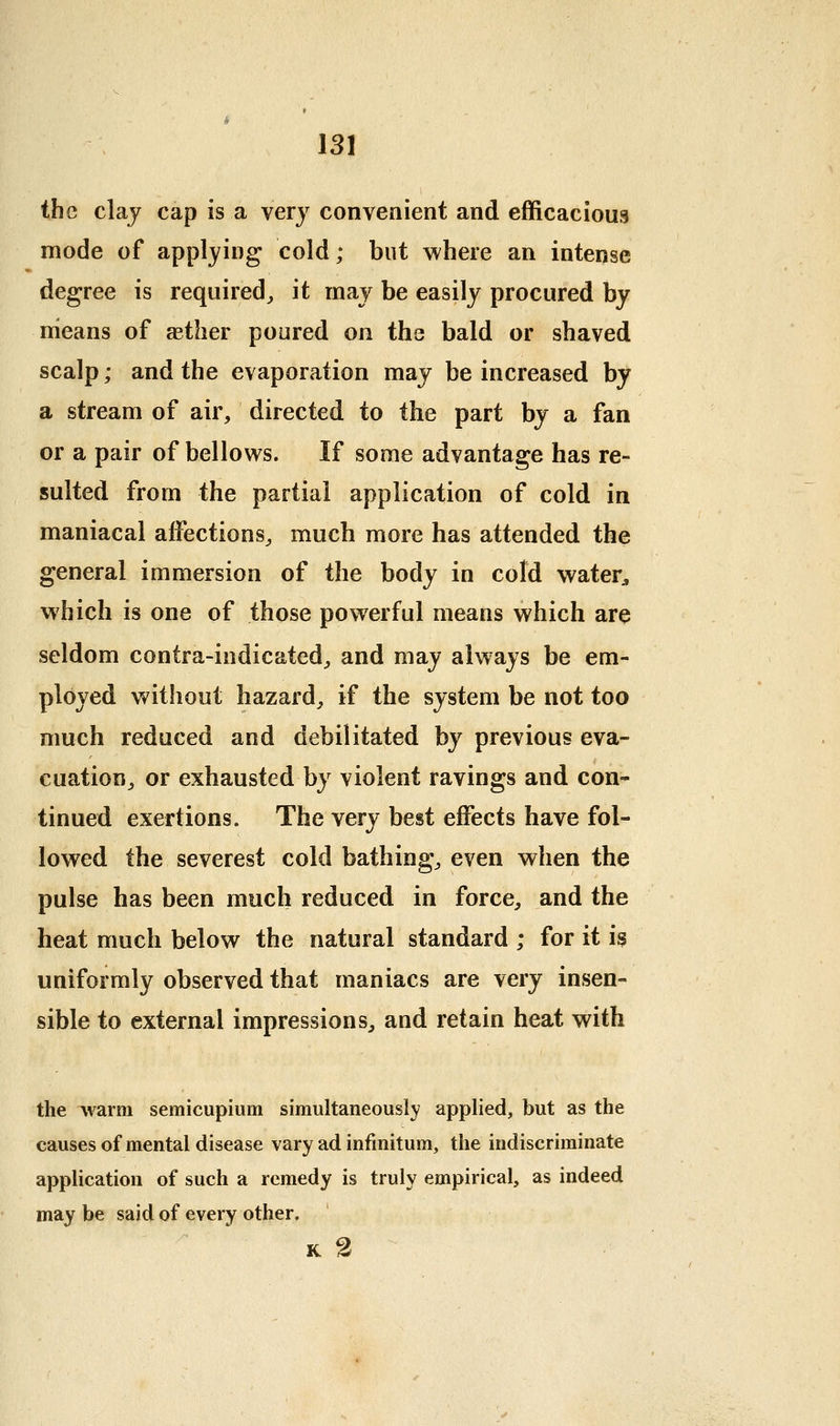 the claj cap is a very convenient and efficacious mode of applying cold; but where an intense degree is required^ it may be easily procured by means of aether poured on ths bald or shaved scalp; and the evaporation may be increased by a stream of air, directed to the part by a fan or a pair of bellows. If some advantage has re- sulted from the partial application of cold in maniacal affections^ much more has attended the general immersion of the body in cold water^, which is one of those powerful means which are seldom contra-indicated^, and may always be em- ployed without hazard^ if the system be not too much reduced and debilitated by previous eva- cuation^ or exhausted by violent ravings and con- tinued exertions. The very best effects have fol- lowed the severest cold bathings even when the pulse has been much reduced in force^ and the heat much below the natural standard ; for it is uniformly observed that maniacs are very insen- sible to external impressions^ and retain heat with the ^varm semicupium simultaneously applied, but as the causes of mental disease vary ad infinitum, the indiscriminate application of such a remedy is truly empirical, as indeed may be said of every other. K 2