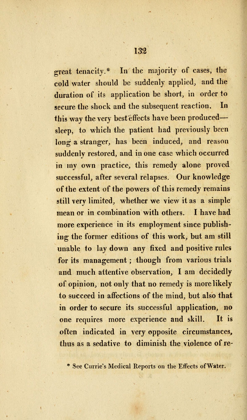 great tenacity.* In the majority of cases, the cold water should be suddenly applied, and the duration of its application be short, in order to secure the shock and the subsequent reaction. In this way the very best'effects have been produced— sleep, to which the patient had previously been long a stranger, has been induced, and reason suddenlv restored, and in one case which occurred in my own practice, this remedy alone proved successful, after several relapses. Our knowledge of the extent of the powers of this remedy remains still very limited, whether we view it as a simple mean or in combination with others. I have had more experience in its employment since publish- ing the former editions of this work, but am still unable to lay down any fixed and positive rules for its management; though from various trials and much attentive observation, I am decidedly of opinion, not only that no remedy is more likely to succeed in affections of the mind, but also that in order to secure its successful application, no one requires more experience and skill. It is often indicated in very opposite circumstances, thus as a sedative to diminish the violence of re- * See Carrie's Medical Reports on the Effects of Water.