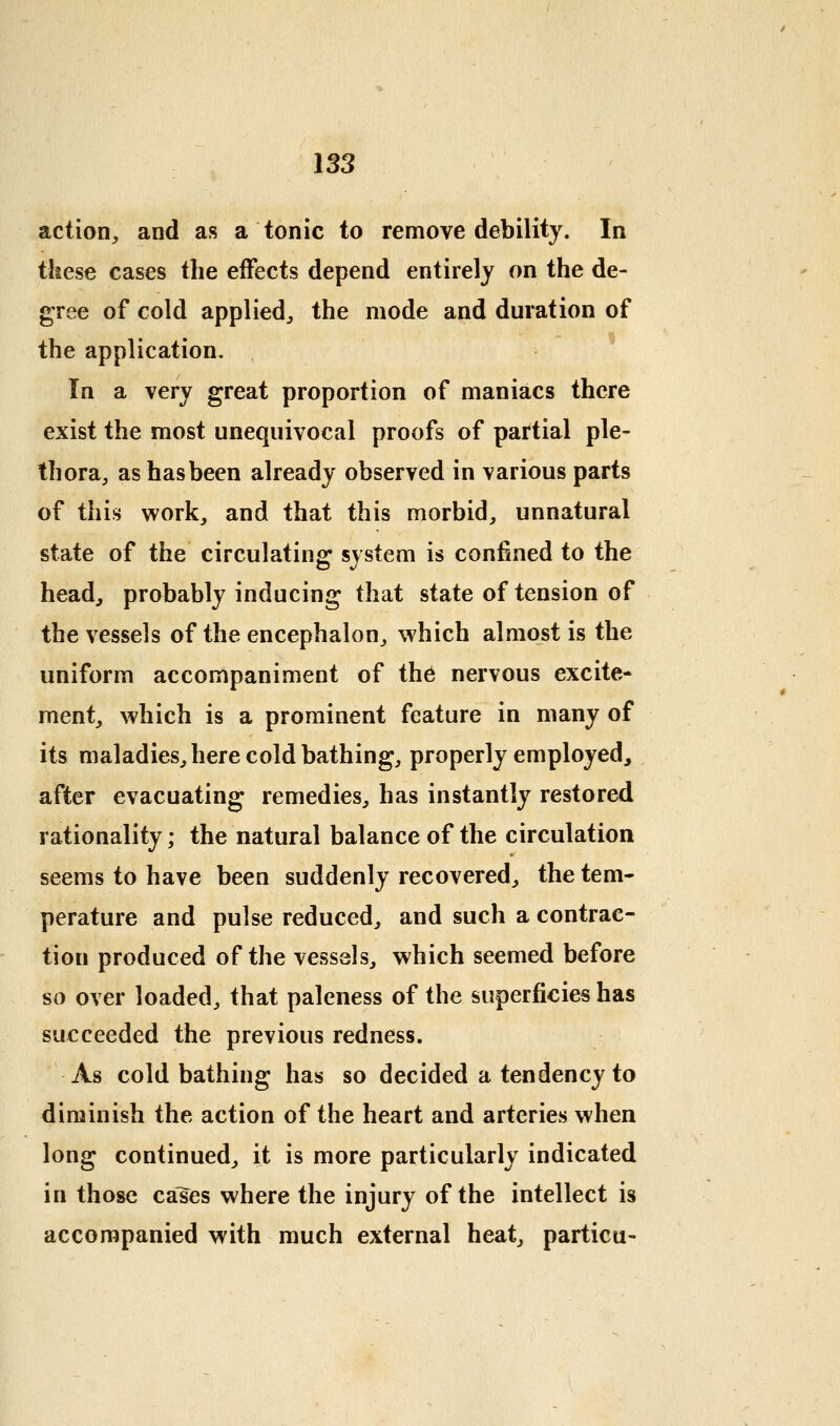 action^, and as a tonic to remove debility. In these cases the effects depend entirely on the de- gree of cold applied^ the mode and duration of the application. In a very great proportion of maniacs there exist the most unequivocal proofs of partial ple- thora, as has been already observed in various parts of this work, and that this morbid, unnatural state of the circulating system is confined to the head, probably inducing that state of tension of the vessels of the encephalon, which almost is the uniform accompaniment of the nervous excite- ment, which is a prominent feature in many of its maladies, here cold bathing, properly employed, after evacuating remedies, has instantly restored rationality; the natural balance of the circulation seems to have been suddenly recovered, the tem- perature and pulse reduced, and such a contrac- tion produced of the vessels, which seemed before so over loaded, that paleness of the superficies has succeeded the previous redness. As cold bathing has so decided a tendency to diminish the action of the heart and arteries when long continued, it is more particularly indicated in those ca^es where the injury of the intellect is accompanied with much external heat, particu-