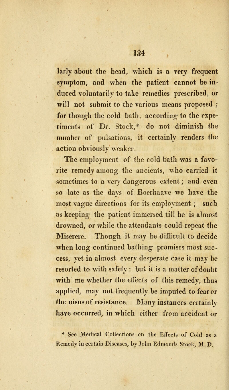 larly about the head_, which is a very frequent symptom, and when the patient cannot be in- duced voluntarily to take remedies prescribed, or will not submit to the various means proposed ; for though the cold bath, according to the expe- riments of Dr. Stock,* do not diminish the number of pulsations, it certainly renders the action obviously weaker. The employment of the cold bath was a favo- rite remedy among the ancients, v*'ho carried it sometimes to a very dangerous extent; and even so late as the days of Boerhaave we have the most vague directions for its employment ; such as keeping the patient immersed till he is almost drowned, or while the attendants could repeat the Miserere. Though it may be difficult to decide when long continued bathing promises most suc- cess, yet in almost every desperate case it may be resorted to with safety : but it is a matter of doubt with me whether the effects of this remedy, thus applied, may not frequently be imputed to fear or the nisus of resistance. Many instances certainly have occurred, in which either from accident or * See Medical Collections on the Effects of Cold as a Remedy in certain Diseases, by John Edmonds Stock, M, D.