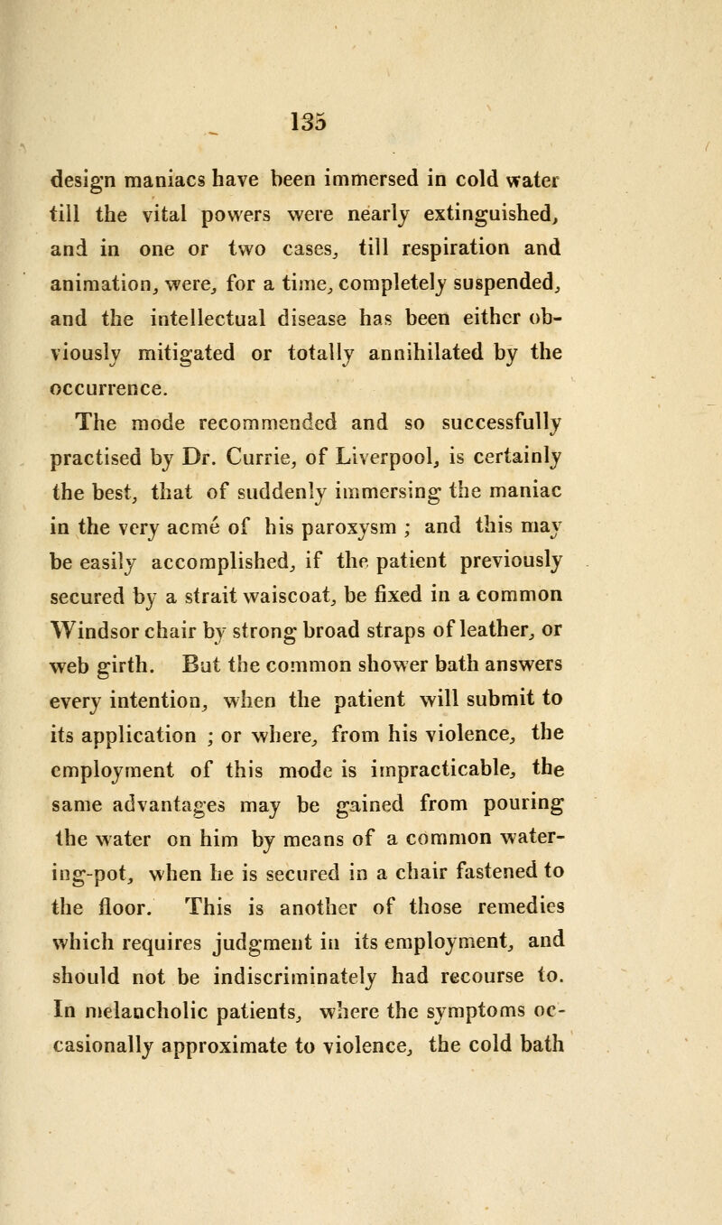 design maniacs have been immersed in cold water till the vital powers were nearly extinguished^ and in one or two cases^ till respiration and animation^ were^ for a time^ completely suspended, and the intellectual disease has been either ob- viously mitigated or totally annihilated by the occurrence. The mode recommended and so successfully practised by Dr. Currie, of Liverpool^ is certainly the best, that of suddenly immersing the maniac in the very acme of his paroxysm ; and this may be easily accomplished, if the patient previously secured by a strait waiscoat, be fixed in a common Windsor chair by strong broad straps of leather, or web girth. But the common shower bath answers every intention, when the patient will submit to its application ; or where, from his violence, the employment of this mode is impracticable, the same advantages may be gained from pouring the water on him by means of a common water- ing-pot, when he is secured in a chair fastened to the floor. This is another of those remedies which requires judgment in its employment, and should not be indiscriminately had recourse to. In melancholic patients, where the symptoms oc- casionally approximate to violence, the cold bath