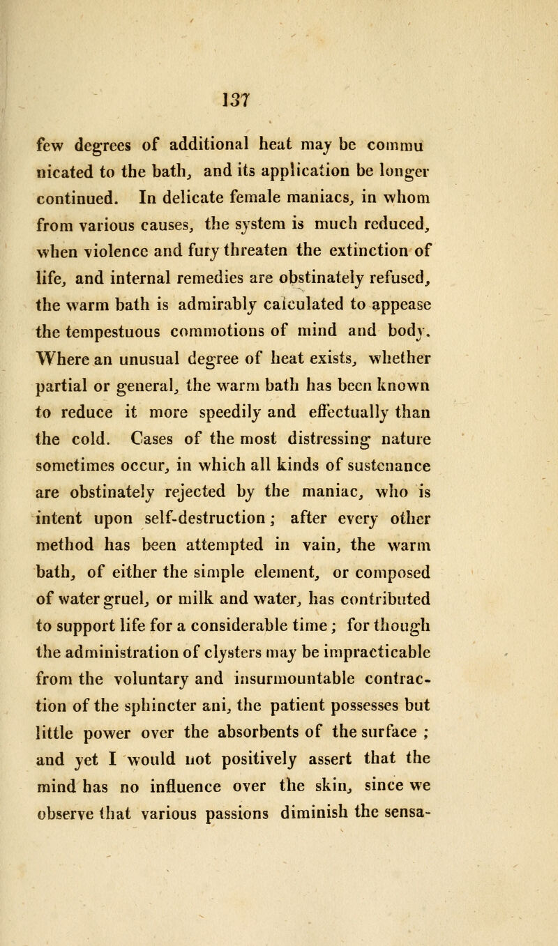 few degrees of additional heat may be comaiu nicated to the bath^ and its application be longer continued. In delicate female maniacs^ in whom from various causes, the system is much reduced, when violence and fury threaten the extinction of life, and internal remedies are obstinately refused, the warm bath is admirably calculated to appease the tempestuous commotions of mind and body. Where an unusual degree of heat exists, whether partial or general, the warm bath has been known to reduce it more speedily and effectually than the cold. Cases of the most distressing nature sometimes occur, in which all kinds of sustenance are obstinately rejected by the maniac, who is intent upon self-destruction; after every other method has been attempted in vain, the warm bath^ of either the simple element, or composed of water gruel, or milk and water, has contributed to support life for a considerable time; for though the administration of clysters may be impracticable from the voluntary and insurmountable contrac- tion of the sphincter ani, the patient possesses but little power over the absorbents of the surface ; and yet I would not positively assert that the mind has no influence over the skin, since we observe that various passions diminish the sensa-