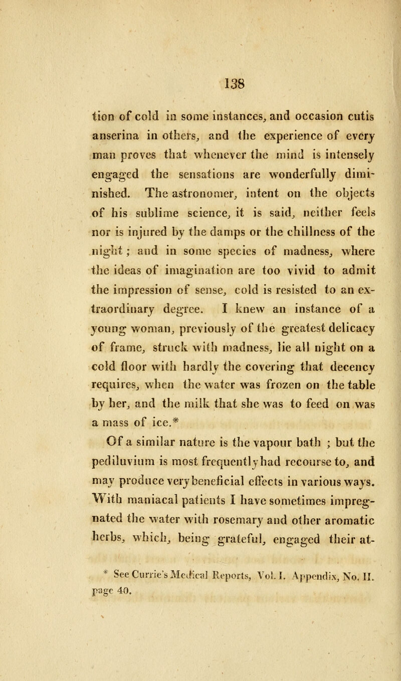 Hon of cold ill some instances^ and occasion cutis anserina in others^ and the experience of everj man proves that whenever the mind is intensely engaged the sensations are wonderfully dimi- nished. The astronomer^ intent on the objects of his sublime science^ it is said^ neither feels nor is injured by the damps or the chillness of the niglit; and in some species of madness^ where the ideas of imagination are too vivid to admit the impression of sense^, cold is resisted to an ex- traordinary degree. I knew an instance of a young woman^ previously of the greatest delicacy of framCj struck with madness^ lie all night on a cold floor with hardly the covering that decency requires^ when the water was frozen on the table by her, and the milk that she was to feed on was a mass of ice.* Of a similar nature is the vapour bath ; but the pediluvium is most frequentlyhad recourse to^ and may produce very beneficial effects in various ways. With maniacal patients I have sometimes impreg- nated the water w^ith rosemary and other aromatic herbs, which, being grateful, engaged their at- * See Currie's MeiHcai Reports, Vol. L Appendix, No. IL page 40,