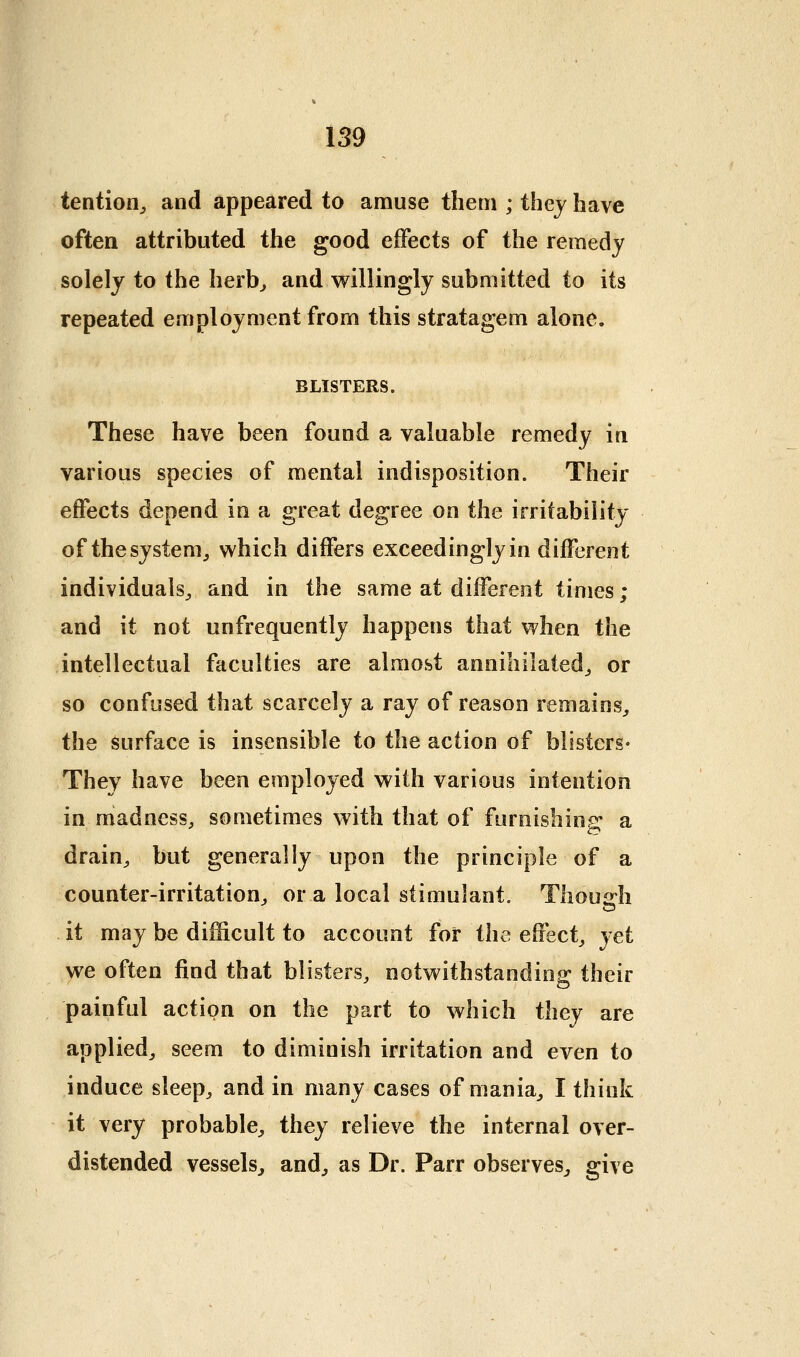 tentioO;, and appeared to amuse tlietn ; they have often attributed the good effects of the remedy solely to the herb^ and willingly submitted to its repeated employment from this stratagem alone. BLISTERS. These have been found a valuable remedy in various species of mental indisposition. Their effects depend in a great degree on the irritability of the system J which differs exceedingly in different individuals^ and in the same at different times; and it not unfrequently happens that when the intellectual faculties are almost annihilated^ or so confused that scarcely a ray of reason remains^ the surface is insensible to the action of blisters* They have been employed with various intention in madness, sometimes with that of furnishing a drain, but generally upon the principle of a counter-irritation, or a local stimulant. Thousrh it may be difficult to account for the effect, yet we often find that blisters, notwithstanding their painful action on the part to which they are applied, seem to diminish irritation and even to induce sleep, and in many cases of mania, I think it very probable, they relieve the internal over- distended vessels^ and, as Dr. Parr observes^ give