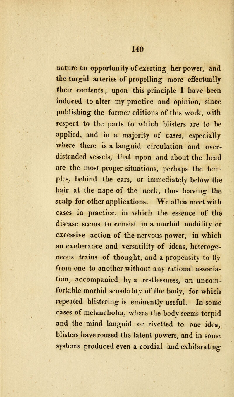 imture an opportunity of exerting herpowcr^ and the turgid arteries of propelling more effectually their contents; upon this principle I have been induced to alter my practice and opinion, since publishing the former editions of this work, with respect to the parts to which blisters are to be applied, and in a majority of cases, especially where there is a languid circulation and over- distended vessels, that upon and about the head are the most proper situations, perhaps the tem- ples, behind the ears, or immediately below the hair at the nape of the neck, thus leaving the scalp for other applications. We often meet with cases in practice, in which the essence of the disease seems to consist in a morbid mobility or excessive action of the nervous power, in which an exuberance and versatility of ideas, heteroge- neous trains of thought, and a propensity to fly from one to another without any rational associa- tion, accompanied by a restlessness, an uncom- fortable morbid sensibility of the body, for which repeated blistering is eminently useful. In some cases of melancholia, where the body seems torpid and the mind languid or rivetted to one idea, blisters have roused the latent powers, and in some systems produced even a cordial and exhilarating