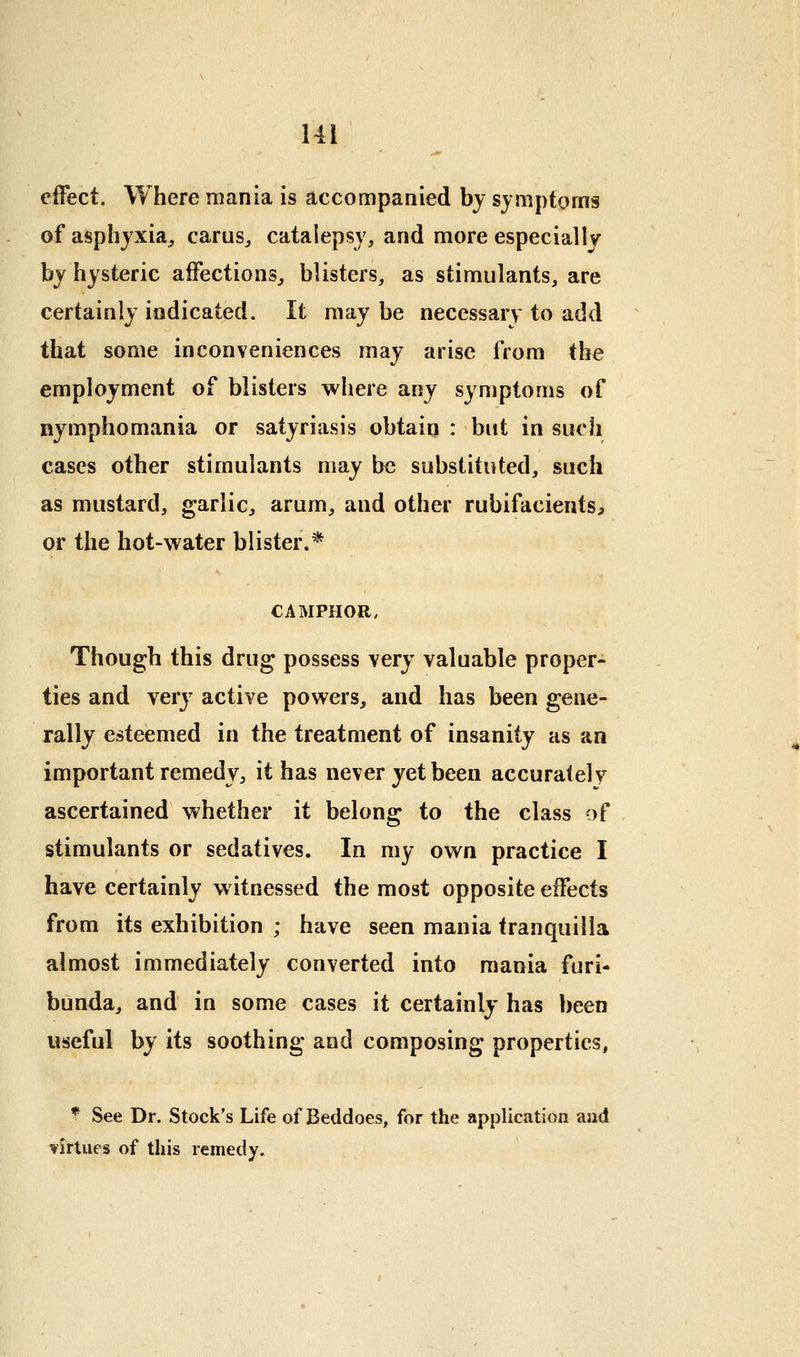 effect. Where mania is accompanied by symptoms of asphyxia^ carus^ catalepsy, and more especially by hysteric affections^ blisters, as stimulants, are certainly indicated. It maybe necessary to add that some inconveniences may arise from the employment of blisters where any symptoms of nymphomania or satyriasis obtain : but in such cases other stimulants may be substituted, such as mustard, garlic^ arum, and other rubifacients, or the hot-water blister.* CAMPHOR, Though this drug possess very valuable proper- ties and very active powers, and has been gene- rally esteemed in the treatment of insanity as an important remedy, it has never yet been accurately ascertained whether it belong to the class of stimulants or sedatives. In my own practice I have certainly witnessed the most opposite effects from its exhibition ; have seen mania tranquilla almost immediately converted into mania furi- bunda, and in some cases it certainly has been useful by its soothing and composing properties, ^ See Dr. Stock's Life of Beddoes, for the application and virtues of this remedy.