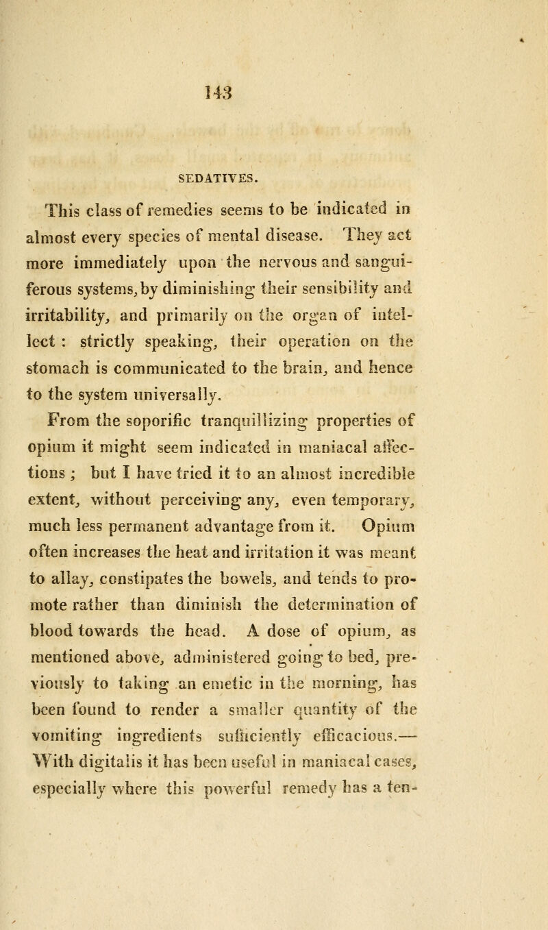 148 SEDATIVES. This class of remedies seems to be indicated in almost every species of mental disease. Thej act more immediately upon the nervous and sangui- ferous systems,by diminishing their sensibility and irritability, and primarily on the organ of intel- lect : strictly speaking, their operation on the stomach is communicated to the brain, and hence to the system universally. From the soporific tranquillizing properties of opium it might seem indicated in maniacal affec- tions ; but I have tried it to an almost incredible extent, without perceiving any, even temporary, much less permanent advantage from it. Opium often increases the heat and irritation it was meant to allay, constipates the bowels, and tends to pro- mote rather than diminish the determination of blood towards the head. A dose of opium, as mentioned above, adnjinistered going to bed, pre- viously to taking an emetic in the morning, has been found to render a smaller quantity of the vomiting ingredients sulhciently efficacious.— With dig-italis it has been useful in maniacal cases, especially where this powerful remedy has a ten-