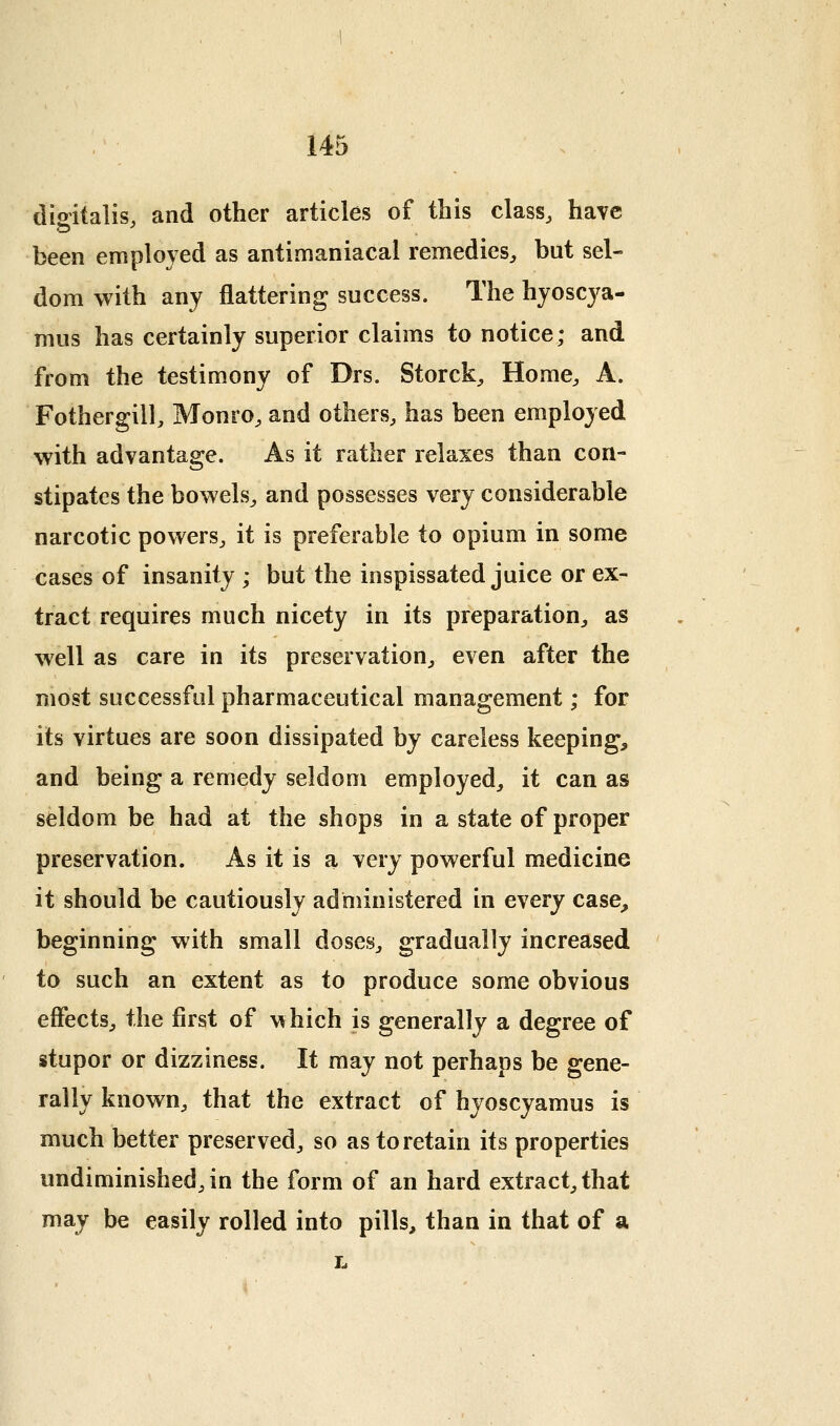 dioitalis, and other articles of this class, have been employed as antimaniacal remedies, but sel- dom with any flattering success. The hyoscya- mus has certainly superior claims to notice; and from the testimony of Drs. Storck, Home, A. Fothergill, Monro, and others, has been employed with advantage. As it rather relaxes than con- stipates the bowels, and possesses very considerable narcotic powers, it is preferable to opium in some cases of insanity ; but the inspissated juice or ex- tract requires much nicety in its preparation, as well as care in its preservation, even after the most successful pharmaceutical management; for its virtues are soon dissipated by careless keeping, and being a remedy seldom employed, it can as seldom be had at the shops in a state of proper preservation. As it is a very powerful medicine it should be cautiously administered in every case, beginning with small doses, gradually increased to such an extent as to produce some obvious effects, the first of \^hich is generally a degree of stupor or dizziness. It may not perhaps be gene- rally known, that the extract of hyoscyamus is much better preserved, so as to retain its properties undiminished, in the form of an hard extract, that may be easily rolled into pills, than in that of a L