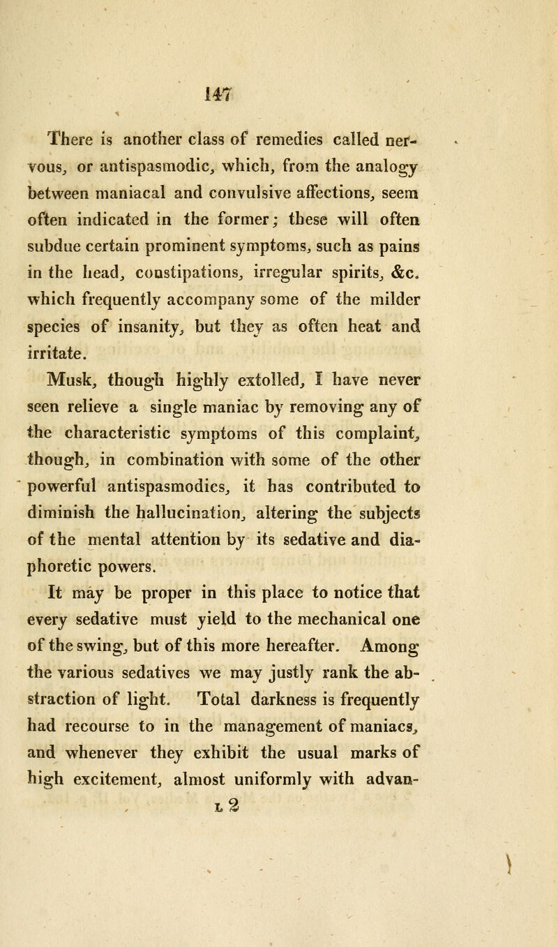 There is another class of remedies called ner- vous^ or antispasmodic^ which, from the analogy between maniacal and convulsive affections^ seem often indicated in the former; these will often subdue certain prominent symptoms^ such as pains in the head^ constipations^ irregular spirits^ &c. which frequently accompany some of the milder species of insanity^ but they as often heat and irritate. Musk, though highly extolled, I have never seen relieve a single maniac by removing any of the characteristic symptoms of this complaint^ though/ in combination with some of the other powerful antispasmodics, it has contributed to diminish the hallucination, altering the subjects of the mental attention by its sedative and dia- phoretic powers. It may be proper in this place to notice that every sedative must yield to the mechanical one of the swing, but of this more hereafter. Among the various sedatives we may justly rank the ab- straction of light. Total darkness is frequently had recourse to in the management of maniacs, and whenever they exhibit the usual marks of high excitement, almost uniformly with advan- l2