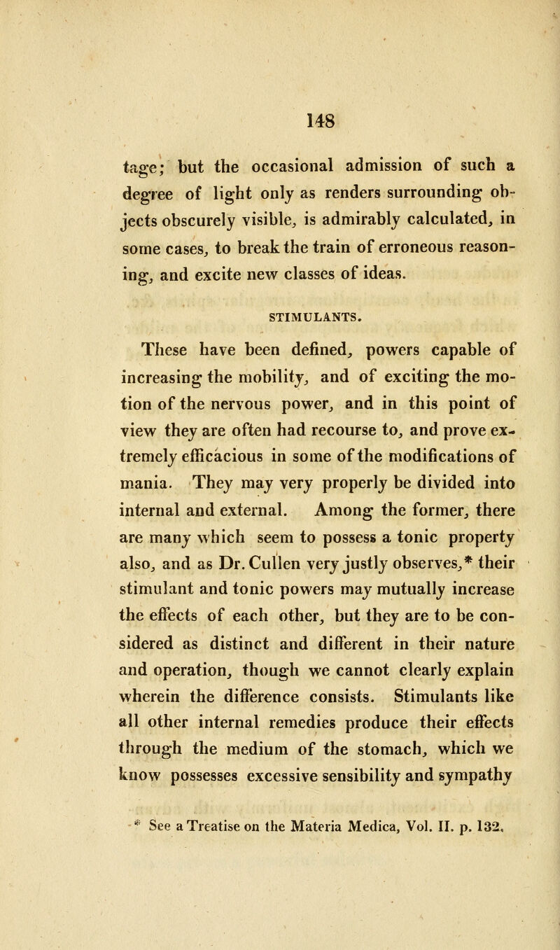 tase: but the occasional admission of such a degree of light only as renders surrounding ob- jects obscurely visible^ is admirably calculated, in some cases, to break the train of erroneous reason- ing, and excite new classes of ideas. STIMULANTS. These have been defined, powers capable of increasing the mobility, and of exciting the mo- tion of the nervous power, and in this point of view they are often had recourse to, and prove ex- tremely efficacious in some of the modifications of mania. They may very properly be divided into internal and external. Among the former, there are many which seem to possess a tonic property also, and as Dr.Cullen very justly observes,* their stimulant and tonic powers may mutually increase the efi'ects of each other, but they are to be con- sidered as distinct and different in their nature and operation, though we cannot clearly explain wherein the difference consists. Stimulants like all other internal remedies produce their effects through the medium of the stomach, which we know possesses excessive sensibility and sympathy * See a Treatise on the Materia Medica, Vol. II. p. 132,