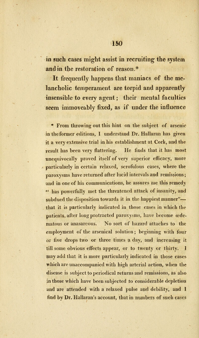 in such cases might assist in recruiting the system and in the restoration of reason.* It frequently happens that maniacs of the me- lancholic temperament are torpid and apparently insensible to every agent; their mental faculties seem immoveably fixed, as if under the influence * From throwing out this hint on the subject of arsenic in the former editions, I understand Dr. Hallaran has given it a very extensive trial in his establishment at Cork, and the result has been very flattering. He finds that it has most unequivocally proved itself of very superior efficacy, more particularly in certain re}axed, scrofulous cases, where the paroxysms have returned after lucid intervals and remissions; and in one of his communications, he assures me this remedy  has powerfully met the threatened attack of insanity, and subdued the disposition towards it in the happiest manner— that it is particularly indicated in those cases in which the patients, after long protracted paroxysms, have become (Ede- matous or anasarcous. No sort of hazard attaches to the employment of the arsenical solution; beginning with four or five drops two or three times a day, and increasing it till some obvious^ effects appear, or to twenty or thirty. I may add that it is more particularly indicated in those cases which are unaccompanied with high arterial action, when the disease is subject to periodical returns and remissions, as also in those which have been subjected to considerable depletion and are attended with a relaxed pulse and debility, and I find by Dr. Hallaran's account, that in numbers of such cases