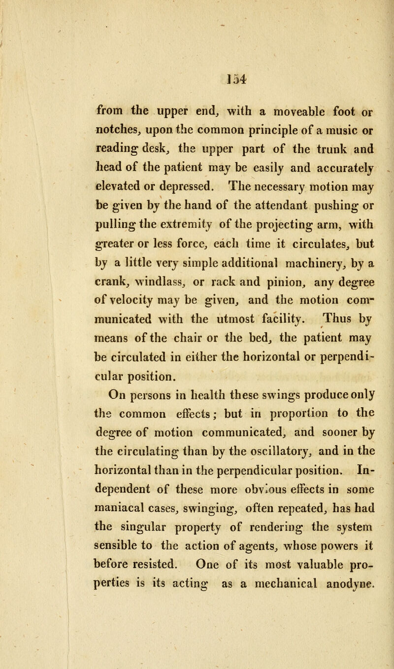 from the upper end^ with a moveable foot or notches, upon the common principle of a music or reading desk, the upper part of the trunk and head of the patient may be easily and accurately elevated or depressed. The necessary motion may be given by the hand of the attendant pushing or pulling the extremity of the projecting arm, with greater or less force, each time it circulates, but by a little very simple additional machinery, by a crank, windlass, or rack and pinion, any degree of velocity may be given, and the motion com- municated with the utmost facility. Thus by means of the chair or the bed, the patient may be circulated in either the horizontal or perpendi- cular position. On persons in health these swings produce only the common effects; but in proportion to the degree of motion communicated, and sooner by the circulating than by the oscillatory, and in the horizontal than in the perpendicular position. In- dependent of these more obvious effects in some maniacal cases, swinging, often repeated, has had the singular property of rendering the system sensible to the action of agents, whose powers it before resisted. One of its most valuable pro- perties is its acting as a mechanical anodyne.