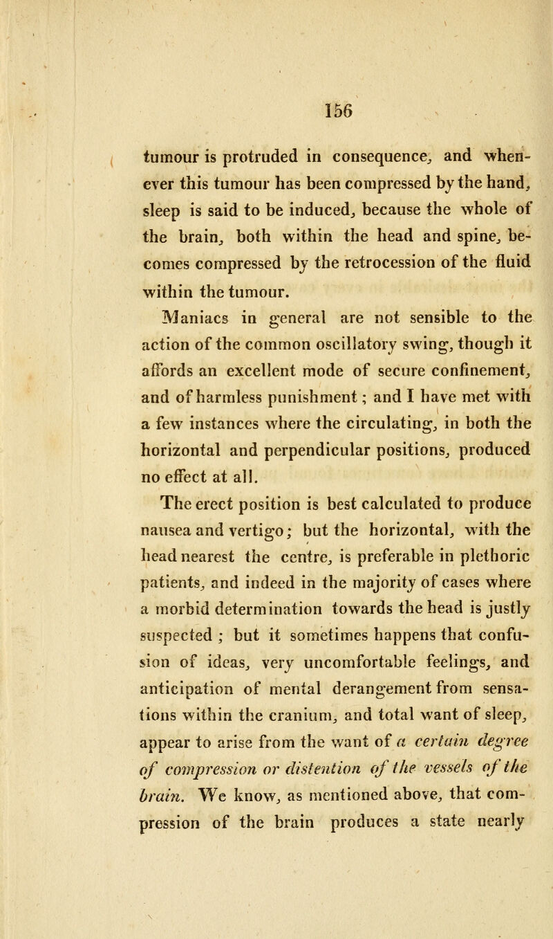 tumour is protruded in consequence^ and when- ever this tumour has been compressed by the hand, sleep is said to be induced^ because the whole of the brain^ both within the head and spine^ be- comes compressed by the retrocession of the fluid within the tumour. Maniacs in general are not sensible to the action of the common oscillatory swing, though it affords an excellent mode of secure confinement^ and of harmless punishment; and I have met with a few instances where the circulating, in both the horizontal and perpendicular positions, produced no effect at all. The erect position is best calculated to produce nausea and vertigo; but the horizontal, with the head nearest the centre, is preferable in plethoric patients, and indeed in the majority of cases where a morbid determination towards the head is justly suspected ; but it sometimes happens that confu- sion of ideas, very uncomfortable feelings, and anticipation of mental derangement from sensa- tions within the cranium, and total want of sleep, appear to arise from the v/ant of a certain degree of compression or distention of the vessels of the brain. We know, as mentioned above, that com- pression of the brain produces a state nearly