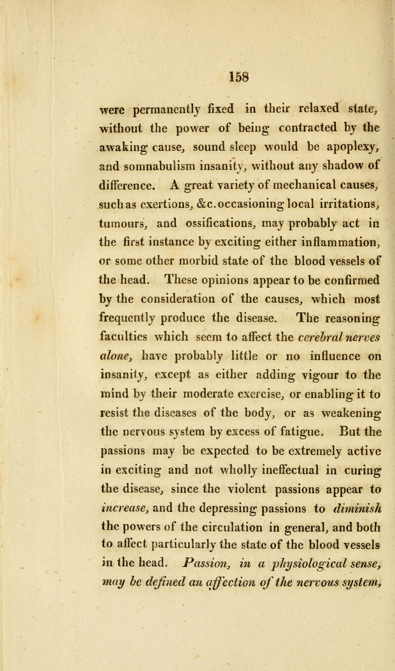 were permanently fixed in their relaxed state^ without the power of being contracted bj the awaking cause, sound sleep would be apoplexy, and somnabulism insanity, without any shadow of difference. A great variety of mechanical causes, such as exertions, &c. occasioning local irritations, tumours, and ossifications, may probably act in the first instance by exciting either inflammation, or some other morbid state of the blood vessels of the head. These opinions appear to be confirmed by the consideration of the causes, which most frequently produce the disease. The reasoning faculties which seem to atfect the cerebral nerves alone, have probably little or no influence on insanity, except as either adding vigour to the mind by their moderate exercise, or enabling it to resist the diseases of the body, or as weakening the nervous system by excess of fatigue. But the passions may be expected to be extremely active in exciting and not wholly ineffectual in curing the disease, since the violent passions appear io increase, and the depressing passions to diminish the powers of the circulation in general, and both to affect particularly the state of the blood vessels in the head. Passion, in a physiological sense, may he defined an affection of the nervous system,