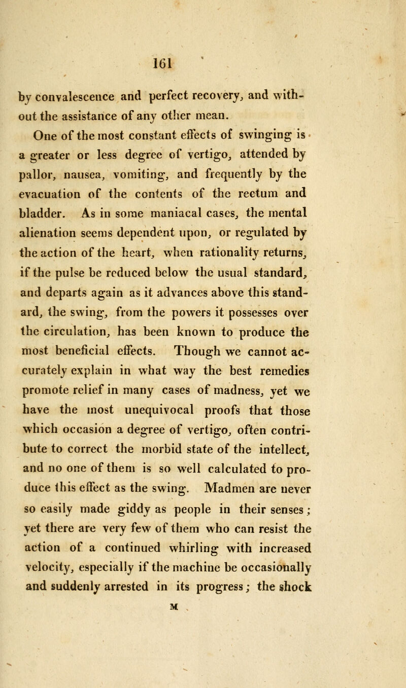 by convalescence and perfect recovery, and \vith- outthe assistance of any other mean. One of the most constant effects of swinging is • a greater or less degree of vertigo, attended by pallor, nausea, vomiting, and frequently by the evacuation of the contents of the rectum and bladder. As in some maniacal cases, the mental alienation seems dependent upon, or regulated by the action of the heart, when rationality returns, if the pulse be reduced below the usual standard, and departs again as it advances above this stand- ard, the swing, from the powers it possesses over the circulation, has been known to produce the most beneficial effects. Though we cannot ac- curately explain in what way the best remedies promote relief in many cases of madness, vet we have the most unequivocal proofs that those which occasion a degree of vertigo, often contri- bute to correct the morbid state of the intellect, and no one of them is so well calculated to pro- duce this effect as the swing. Madmen are never so easily made giddy as people in their senses ; yet there are very few of them who can resist the action of a continued whirling with increased velocity, especially if the machine be occasionally and suddenly arrested in its progress; the shock